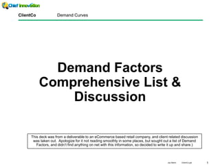 1Jay Martin ClientCo.ppt
Demand Factors
Comprehensive List &
Discussion
ClientCo Demand Curves
This deck was from a deliverable to an eCommerce based retail company, and client related discussion
was taken out. Apologize for it not reading smoothly in some places, but sought out a list of Demand
Factors, and didn’t find anything on net with this information, so decided to write it up and share.)
 