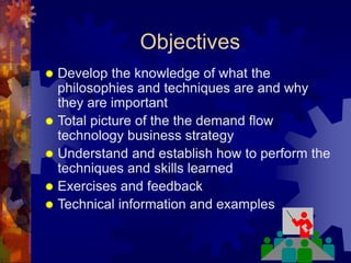 Objectives
 Develop the knowledge of what the
philosophies and techniques are and why
they are important
 Total picture of the the demand flow
technology business strategy
 Understand and establish how to perform the
techniques and skills learned
 Exercises and feedback
 Technical information and examples
 