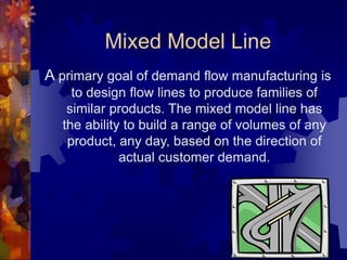Mixed Model Line
A primary goal of demand flow manufacturing is
to design flow lines to produce families of
similar products. The mixed model line has
the ability to build a range of volumes of any
product, any day, based on the direction of
actual customer demand.
 