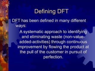 Defining DFT
DFT has been defined in many different
ways:
A systematic approach to identifying
and eliminating waste (non-value-
added-activities) through continuous
improvement by flowing the product at
the pull of the customer in pursuit of
perfection.
 
