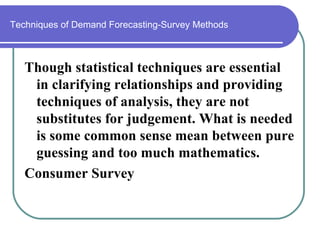 Techniques of Demand Forecasting-Survey Methods



   Though statistical techniques are essential
    in clarifying relationships and providing
    techniques of analysis, they are not
    substitutes for judgement. What is needed
    is some common sense mean between pure
    guessing and too much mathematics.
   Consumer Survey
 
