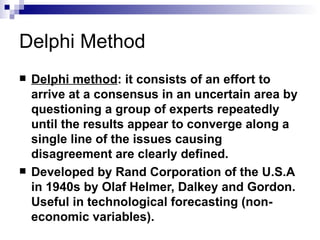 Delphi Method
   Delphi method: it consists of an effort to
    arrive at a consensus in an uncertain area by
    questioning a group of experts repeatedly
    until the results appear to converge along a
    single line of the issues causing
    disagreement are clearly defined.
   Developed by Rand Corporation of the U.S.A
    in 1940s by Olaf Helmer, Dalkey and Gordon.
    Useful in technological forecasting (non-
    economic variables).
 
