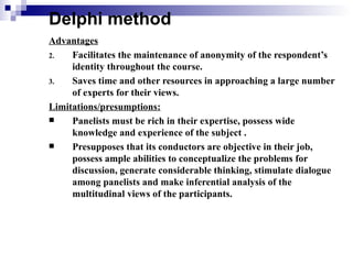 Delphi method
Advantages
2.   Facilitates the maintenance of anonymity of the respondent’s
     identity throughout the course.
3.   Saves time and other resources in approaching a large number
     of experts for their views.
Limitations/presumptions:
    Panelists must be rich in their expertise, possess wide
     knowledge and experience of the subject .
    Presupposes that its conductors are objective in their job,
     possess ample abilities to conceptualize the problems for
     discussion, generate considerable thinking, stimulate dialogue
     among panelists and make inferential analysis of the
     multitudinal views of the participants.
 