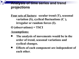 Analysis of time series and trend
projections

Four sets of factors: secular trend (T), seasonal
    variation (S), cyclical fluctuations (C ),
    irregular or random forces (I).
O (observations) = TSCI
Assumptions:
   The analysis of movements would be in the
    order of trend, seasonal variations and
    cyclical changes.
   Effects of each component are independent of
    each other.
 