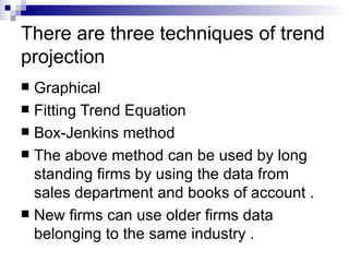 There are three techniques of trend
projection
 Graphical
 Fitting Trend Equation
 Box-Jenkins method
 The above method can be used by long
  standing firms by using the data from
  sales department and books of account .
 New firms can use older firms data
  belonging to the same industry .
 