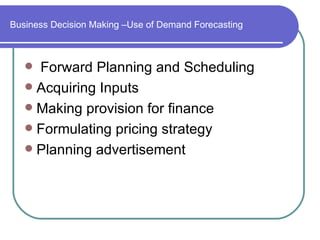 Business Decision Making –Use of Demand Forecasting



    Forward Planning and Scheduling
    Acquiring Inputs
    Making provision for finance
    Formulating pricing strategy
    Planning advertisement
 