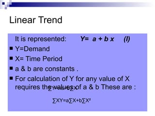 Linear Trend
  It is represented:     Y= a + b x (I)
 Y=Demand
 X= Time Period
 a & b are constants .
 For calculation of Y for any value of X
  requires the values of a & b These are :
              ∑Y=na+b∑X

              ∑XY=a∑X+b∑X²
 
