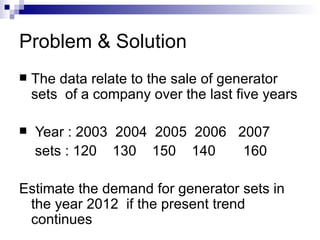 Problem & Solution
   The data relate to the sale of generator
    sets of a company over the last five years

   Year : 2003 2004 2005 2006 2007
    sets : 120 130 150 140      160

Estimate the demand for generator sets in
 the year 2012 if the present trend
 continues
 