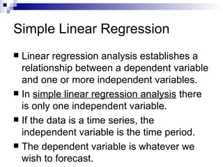 Simple Linear Regression
 Linear regression analysis establishes a
  relationship between a dependent variable
  and one or more independent variables.
 In simple linear regression analysis there
  is only one independent variable.
 If the data is a time series, the
  independent variable is the time period.
 The dependent variable is whatever we
  wish to forecast.
 