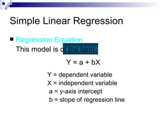 Simple Linear Regression
   Regression Equation
    This model is of the form:
                    Y = a + bX
              Y = dependent variable
              X = independent variable
              a = y-axis intercept
              b = slope of regression line
 