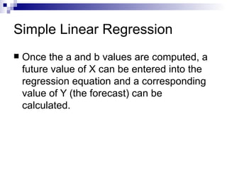 Simple Linear Regression
   Once the a and b values are computed, a
    future value of X can be entered into the
    regression equation and a corresponding
    value of Y (the forecast) can be
    calculated.
 