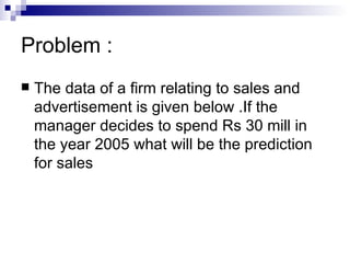 Problem :
   The data of a firm relating to sales and
    advertisement is given below .If the
    manager decides to spend Rs 30 mill in
    the year 2005 what will be the prediction
    for sales
 