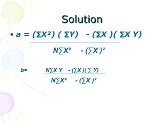 Solution
• a = (∑X²) ( ∑Y)       - (∑X )( ∑X Y)

          N∑X²        - (∑X )²

  b=    N∑X Y    - (∑X )( ∑ Y)
          N∑X²      - (∑X )²
 