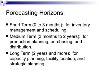 Forecasting Horizons.
 Short Term (0 to 3 months): for inventory
  management and scheduling.
 Medium Term (3 months to 2 years): for
  production planning, purchasing, and
  distribution.
 Long Term (2 years and more): for
  capacity planning, facility location, and
  strategic planning.
 
