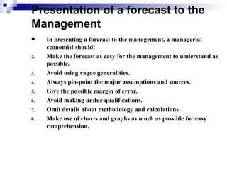Presentation of a forecast to the
Management
    In presenting a forecast to the management, a managerial
     economist should:
2.   Make the forecast as easy for the management to understand as
     possible.
3.   Avoid using vague generalities.
4.   Always pin-point the major assumptions and sources.
5.   Give the possible margin of error.
6.   Avoid making undue qualifications.
7.   Omit details about methodology and calculations.
8.   Make use of charts and graphs as much as possible for easy
     comprehension.
 
