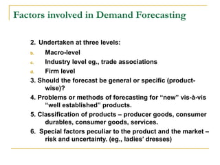 Factors involved in Demand Forecasting

   2. Undertaken at three levels:
   b.   Macro-level
   c.   Industry level eg., trade associations
   d.   Firm level
   3. Should the forecast be general or specific (product-
        wise)?
   4. Problems or methods of forecasting for “new” vis-à-vis
        “well established” products.
   5. Classification of products – producer goods, consumer
        durables, consumer goods, services.
   6. Special factors peculiar to the product and the market –
        risk and uncertainty. (eg., ladies’ dresses)
 