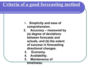 Criteria of a good forecasting method


          1 . Simplicity and ease of
            comprehension.
         2. Accuracy – measured by
            (a) degree of deviations
            between forecasts and
            actuals, and (b) the extent
            of success in forecasting
            directional changes.
          3. Economy.
          4. Availability.
          5. Maintenance of
            timeliness.
 
