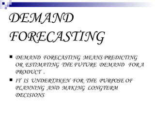 DEMAND
FORECASTING
   DEMAND FORECASTING MEANS PREDICTING
    OR ESTIMATING THE FUTURE DEMAND FOR A
    PRODUCT .
   IT IS UNDERTAKEN FOR THE PURPOSE OF
    PLANNING AND MAKING LONGTERM
    DECISIONS
 