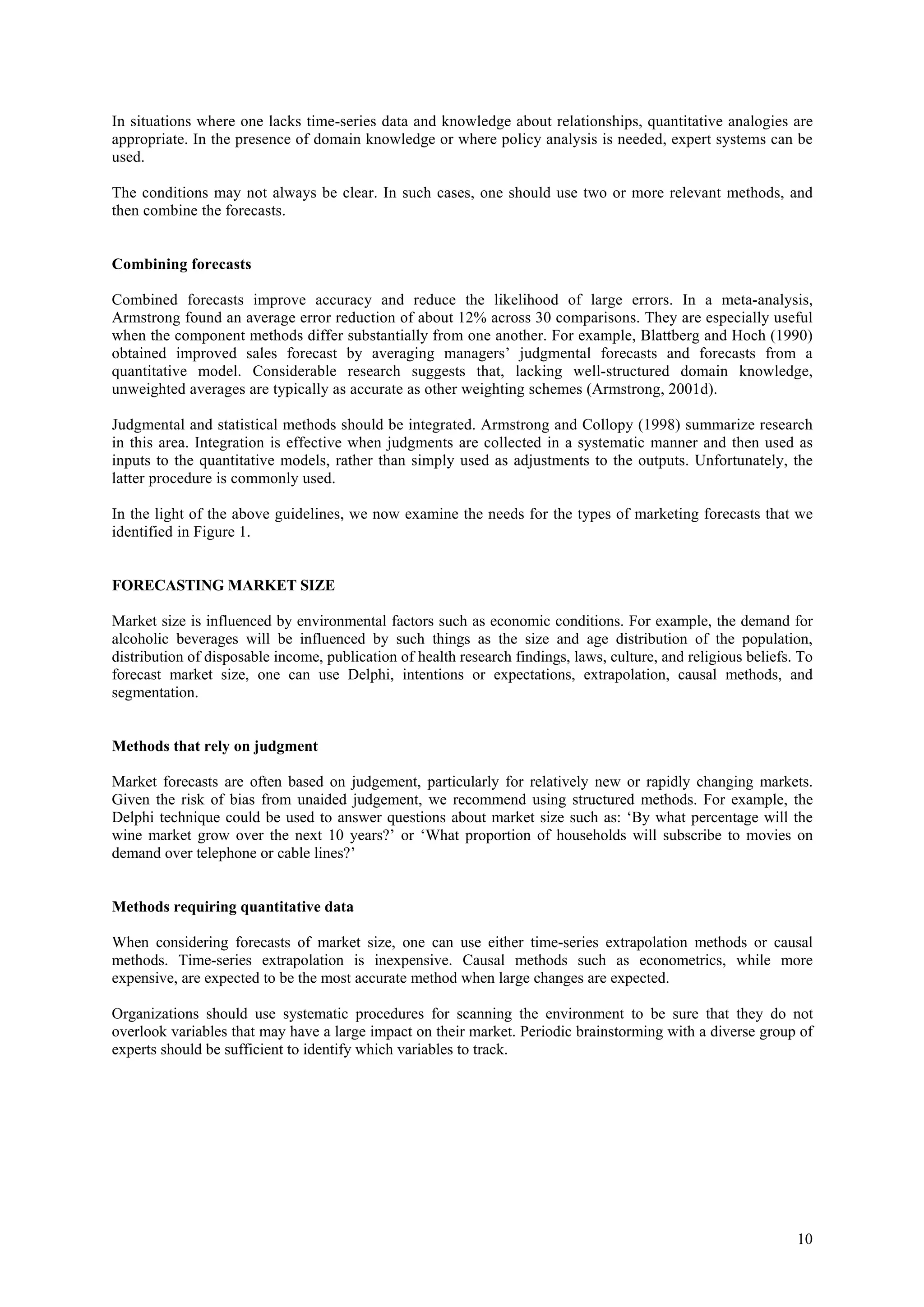 In situations where one lacks time-series data and knowledge about relationships, quantitative analogies are
appropriate. In the presence of domain knowledge or where policy analysis is needed, expert systems can be
used.

The conditions may not always be clear. In such cases, one should use two or more relevant methods, and
then combine the forecasts.


Combining forecasts

Combined forecasts improve accuracy and reduce the likelihood of large errors. In a meta-analysis,
Armstrong found an average error reduction of about 12% across 30 comparisons. They are especially useful
when the component methods differ substantially from one another. For example, Blattberg and Hoch (1990)
obtained improved sales forecast by averaging managers’ judgmental forecasts and forecasts from a
quantitative model. Considerable research suggests that, lacking well-structured domain knowledge,
unweighted averages are typically as accurate as other weighting schemes (Armstrong, 2001d).

Judgmental and statistical methods should be integrated. Armstrong and Collopy (1998) summarize research
in this area. Integration is effective when judgments are collected in a systematic manner and then used as
inputs to the quantitative models, rather than simply used as adjustments to the outputs. Unfortunately, the
latter procedure is commonly used.

In the light of the above guidelines, we now examine the needs for the types of marketing forecasts that we
identified in Figure 1.


FORECASTING MARKET SIZE

Market size is influenced by environmental factors such as economic conditions. For example, the demand for
alcoholic beverages will be influenced by such things as the size and age distribution of the population,
distribution of disposable income, publication of health research findings, laws, culture, and religious beliefs. To
forecast market size, one can use Delphi, intentions or expectations, extrapolation, causal methods, and
segmentation.


Methods that rely on judgment

Market forecasts are often based on judgement, particularly for relatively new or rapidly changing markets.
Given the risk of bias from unaided judgement, we recommend using structured methods. For example, the
Delphi technique could be used to answer questions about market size such as: ‘By what percentage will the
wine market grow over the next 10 years?’ or ‘What proportion of households will subscribe to movies on
demand over telephone or cable lines?’


Methods requiring quantitative data

When considering forecasts of market size, one can use either time-series extrapolation methods or causal
methods. Time-series extrapolation is inexpensive. Causal methods such as econometrics, while more
expensive, are expected to be the most accurate method when large changes are expected.

Organizations should use systematic procedures for scanning the environment to be sure that they do not
overlook variables that may have a large impact on their market. Periodic brainstorming with a diverse group of
experts should be sufficient to identify which variables to track.




                                                                                                                 10
 