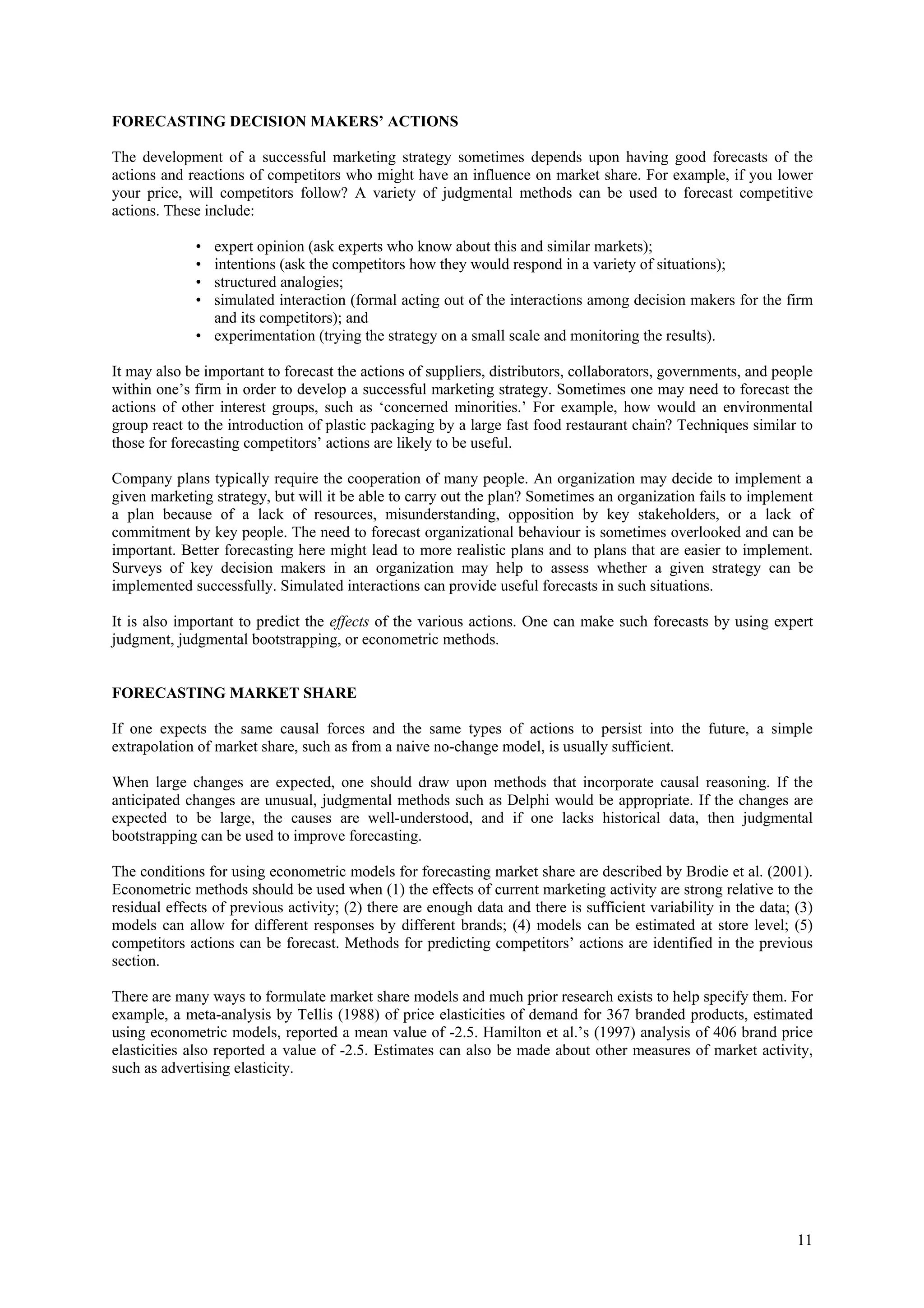FORECASTING DECISION MAKERS’ ACTIONS

The development of a successful marketing strategy sometimes depends upon having good forecasts of the
actions and reactions of competitors who might have an influence on market share. For example, if you lower
your price, will competitors follow? A variety of judgmental methods can be used to forecast competitive
actions. These include:

             • expert opinion (ask experts who know about this and similar markets);
             • intentions (ask the competitors how they would respond in a variety of situations);
             • structured analogies;
             • simulated interaction (formal acting out of the interactions among decision makers for the firm
               and its competitors); and
             • experimentation (trying the strategy on a small scale and monitoring the results).

It may also be important to forecast the actions of suppliers, distributors, collaborators, governments, and people
within one’s firm in order to develop a successful marketing strategy. Sometimes one may need to forecast the
actions of other interest groups, such as ‘concerned minorities.’ For example, how would an environmental
group react to the introduction of plastic packaging by a large fast food restaurant chain? Techniques similar to
those for forecasting competitors’ actions are likely to be useful.

Company plans typically require the cooperation of many people. An organization may decide to implement a
given marketing strategy, but will it be able to carry out the plan? Sometimes an organization fails to implement
a plan because of a lack of resources, misunderstanding, opposition by key stakeholders, or a lack of
commitment by key people. The need to forecast organizational behaviour is sometimes overlooked and can be
important. Better forecasting here might lead to more realistic plans and to plans that are easier to implement.
Surveys of key decision makers in an organization may help to assess whether a given strategy can be
implemented successfully. Simulated interactions can provide useful forecasts in such situations.

It is also important to predict the effects of the various actions. One can make such forecasts by using expert
judgment, judgmental bootstrapping, or econometric methods.


FORECASTING MARKET SHARE

If one expects the same causal forces and the same types of actions to persist into the future, a simple
extrapolation of market share, such as from a naive no-change model, is usually sufficient.

When large changes are expected, one should draw upon methods that incorporate causal reasoning. If the
anticipated changes are unusual, judgmental methods such as Delphi would be appropriate. If the changes are
expected to be large, the causes are well-understood, and if one lacks historical data, then judgmental
bootstrapping can be used to improve forecasting.

The conditions for using econometric models for forecasting market share are described by Brodie et al. (2001).
Econometric methods should be used when (1) the effects of current marketing activity are strong relative to the
residual effects of previous activity; (2) there are enough data and there is sufficient variability in the data; (3)
models can allow for different responses by different brands; (4) models can be estimated at store level; (5)
competitors actions can be forecast. Methods for predicting competitors’ actions are identified in the previous
section.

There are many ways to formulate market share models and much prior research exists to help specify them. For
example, a meta-analysis by Tellis (1988) of price elasticities of demand for 367 branded products, estimated
using econometric models, reported a mean value of -2.5. Hamilton et al.’s (1997) analysis of 406 brand price
elasticities also reported a value of -2.5. Estimates can also be made about other measures of market activity,
such as advertising elasticity.




                                                                                                                  11
 