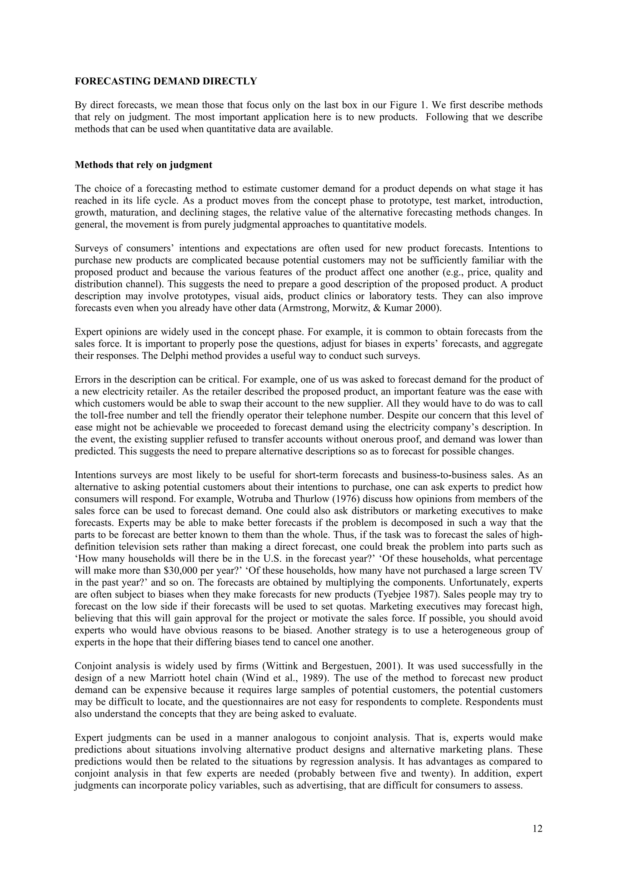 FORECASTING DEMAND DIRECTLY

By direct forecasts, we mean those that focus only on the last box in our Figure 1. We first describe methods
that rely on judgment. The most important application here is to new products. Following that we describe
methods that can be used when quantitative data are available.


Methods that rely on judgment

The choice of a forecasting method to estimate customer demand for a product depends on what stage it has
reached in its life cycle. As a product moves from the concept phase to prototype, test market, introduction,
growth, maturation, and declining stages, the relative value of the alternative forecasting methods changes. In
general, the movement is from purely judgmental approaches to quantitative models.

Surveys of consumers’ intentions and expectations are often used for new product forecasts. Intentions to
purchase new products are complicated because potential customers may not be sufficiently familiar with the
proposed product and because the various features of the product affect one another (e.g., price, quality and
distribution channel). This suggests the need to prepare a good description of the proposed product. A product
description may involve prototypes, visual aids, product clinics or laboratory tests. They can also improve
forecasts even when you already have other data (Armstrong, Morwitz, & Kumar 2000).

Expert opinions are widely used in the concept phase. For example, it is common to obtain forecasts from the
sales force. It is important to properly pose the questions, adjust for biases in experts’ forecasts, and aggregate
their responses. The Delphi method provides a useful way to conduct such surveys.

Errors in the description can be critical. For example, one of us was asked to forecast demand for the product of
a new electricity retailer. As the retailer described the proposed product, an important feature was the ease with
which customers would be able to swap their account to the new supplier. All they would have to do was to call
the toll-free number and tell the friendly operator their telephone number. Despite our concern that this level of
ease might not be achievable we proceeded to forecast demand using the electricity company’s description. In
the event, the existing supplier refused to transfer accounts without onerous proof, and demand was lower than
predicted. This suggests the need to prepare alternative descriptions so as to forecast for possible changes.

Intentions surveys are most likely to be useful for short-term forecasts and business-to-business sales. As an
alternative to asking potential customers about their intentions to purchase, one can ask experts to predict how
consumers will respond. For example, Wotruba and Thurlow (1976) discuss how opinions from members of the
sales force can be used to forecast demand. One could also ask distributors or marketing executives to make
forecasts. Experts may be able to make better forecasts if the problem is decomposed in such a way that the
parts to be forecast are better known to them than the whole. Thus, if the task was to forecast the sales of high-
definition television sets rather than making a direct forecast, one could break the problem into parts such as
‘How many households will there be in the U.S. in the forecast year?’ ‘Of these households, what percentage
will make more than $30,000 per year?’ ‘Of these households, how many have not purchased a large screen TV
in the past year?’ and so on. The forecasts are obtained by multiplying the components. Unfortunately, experts
are often subject to biases when they make forecasts for new products (Tyebjee 1987). Sales people may try to
forecast on the low side if their forecasts will be used to set quotas. Marketing executives may forecast high,
believing that this will gain approval for the project or motivate the sales force. If possible, you should avoid
experts who would have obvious reasons to be biased. Another strategy is to use a heterogeneous group of
experts in the hope that their differing biases tend to cancel one another.

Conjoint analysis is widely used by firms (Wittink and Bergestuen, 2001). It was used successfully in the
design of a new Marriott hotel chain (Wind et al., 1989). The use of the method to forecast new product
demand can be expensive because it requires large samples of potential customers, the potential customers
may be difficult to locate, and the questionnaires are not easy for respondents to complete. Respondents must
also understand the concepts that they are being asked to evaluate.

Expert judgments can be used in a manner analogous to conjoint analysis. That is, experts would make
predictions about situations involving alternative product designs and alternative marketing plans. These
predictions would then be related to the situations by regression analysis. It has advantages as compared to
conjoint analysis in that few experts are needed (probably between five and twenty). In addition, expert
judgments can incorporate policy variables, such as advertising, that are difficult for consumers to assess.



                                                                                                                12
 