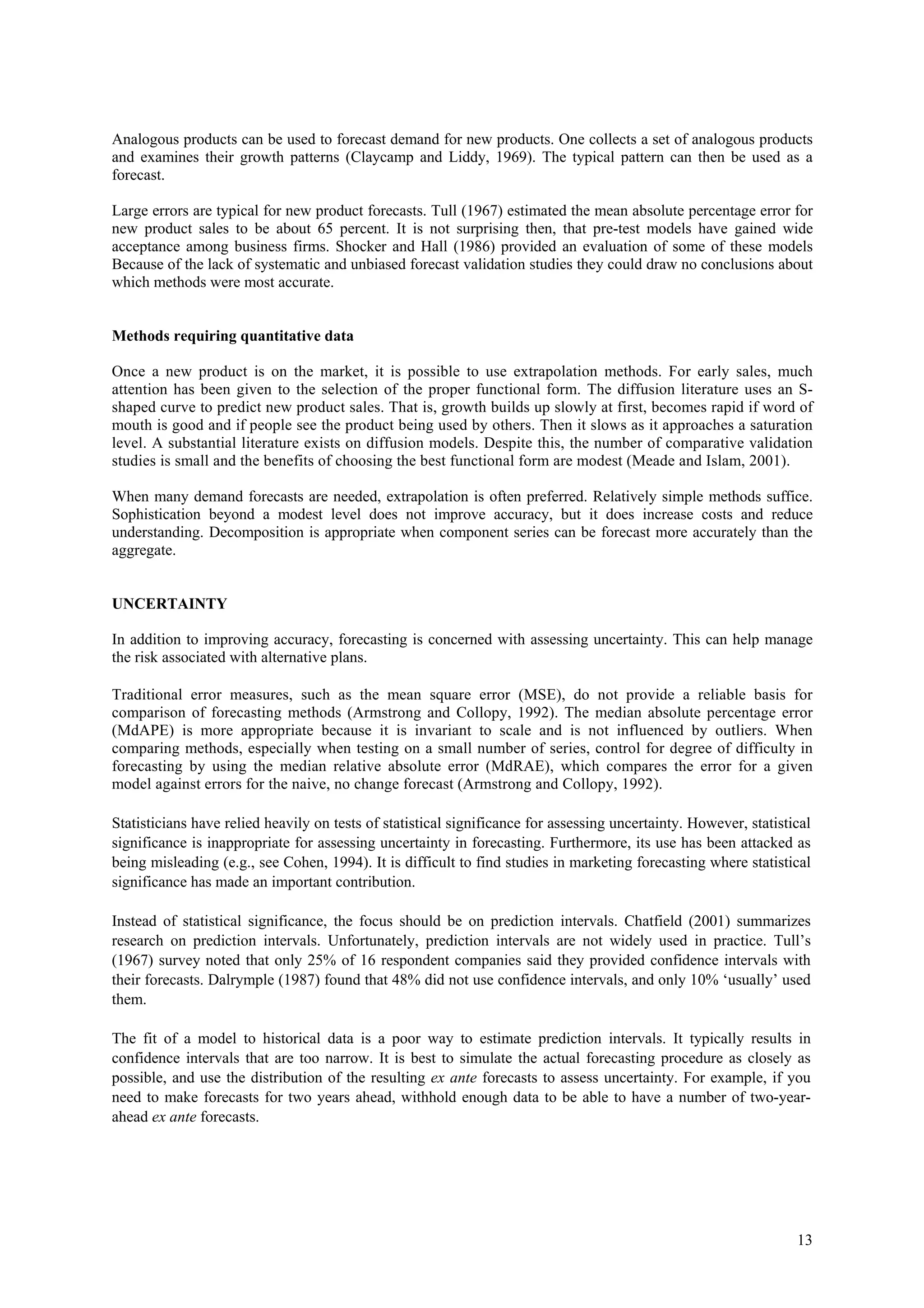 Analogous products can be used to forecast demand for new products. One collects a set of analogous products
and examines their growth patterns (Claycamp and Liddy, 1969). The typical pattern can then be used as a
forecast.

Large errors are typical for new product forecasts. Tull (1967) estimated the mean absolute percentage error for
new product sales to be about 65 percent. It is not surprising then, that pre-test models have gained wide
acceptance among business firms. Shocker and Hall (1986) provided an evaluation of some of these models
Because of the lack of systematic and unbiased forecast validation studies they could draw no conclusions about
which methods were most accurate.


Methods requiring quantitative data

Once a new product is on the market, it is possible to use extrapolation methods. For early sales, much
attention has been given to the selection of the proper functional form. The diffusion literature uses an S-
shaped curve to predict new product sales. That is, growth builds up slowly at first, becomes rapid if word of
mouth is good and if people see the product being used by others. Then it slows as it approaches a saturation
level. A substantial literature exists on diffusion models. Despite this, the number of comparative validation
studies is small and the benefits of choosing the best functional form are modest (Meade and Islam, 2001).

When many demand forecasts are needed, extrapolation is often preferred. Relatively simple methods suffice.
Sophistication beyond a modest level does not improve accuracy, but it does increase costs and reduce
understanding. Decomposition is appropriate when component series can be forecast more accurately than the
aggregate.


UNCERTAINTY

In addition to improving accuracy, forecasting is concerned with assessing uncertainty. This can help manage
the risk associated with alternative plans.

Traditional error measures, such as the mean square error (MSE), do not provide a reliable basis for
comparison of forecasting methods (Armstrong and Collopy, 1992). The median absolute percentage error
(MdAPE) is more appropriate because it is invariant to scale and is not influenced by outliers. When
comparing methods, especially when testing on a small number of series, control for degree of difficulty in
forecasting by using the median relative absolute error (MdRAE), which compares the error for a given
model against errors for the naive, no change forecast (Armstrong and Collopy, 1992).

Statisticians have relied heavily on tests of statistical significance for assessing uncertainty. However, statistical
significance is inappropriate for assessing uncertainty in forecasting. Furthermore, its use has been attacked as
being misleading (e.g., see Cohen, 1994). It is difficult to find studies in marketing forecasting where statistical
significance has made an important contribution.

Instead of statistical significance, the focus should be on prediction intervals. Chatfield (2001) summarizes
research on prediction intervals. Unfortunately, prediction intervals are not widely used in practice. Tull’s
(1967) survey noted that only 25% of 16 respondent companies said they provided confidence intervals with
their forecasts. Dalrymple (1987) found that 48% did not use confidence intervals, and only 10% ‘usually’ used
them.

The fit of a model to historical data is a poor way to estimate prediction intervals. It typically results in
confidence intervals that are too narrow. It is best to simulate the actual forecasting procedure as closely as
possible, and use the distribution of the resulting ex ante forecasts to assess uncertainty. For example, if you
need to make forecasts for two years ahead, withhold enough data to be able to have a number of two-year-
ahead ex ante forecasts.




                                                                                                                   13
 