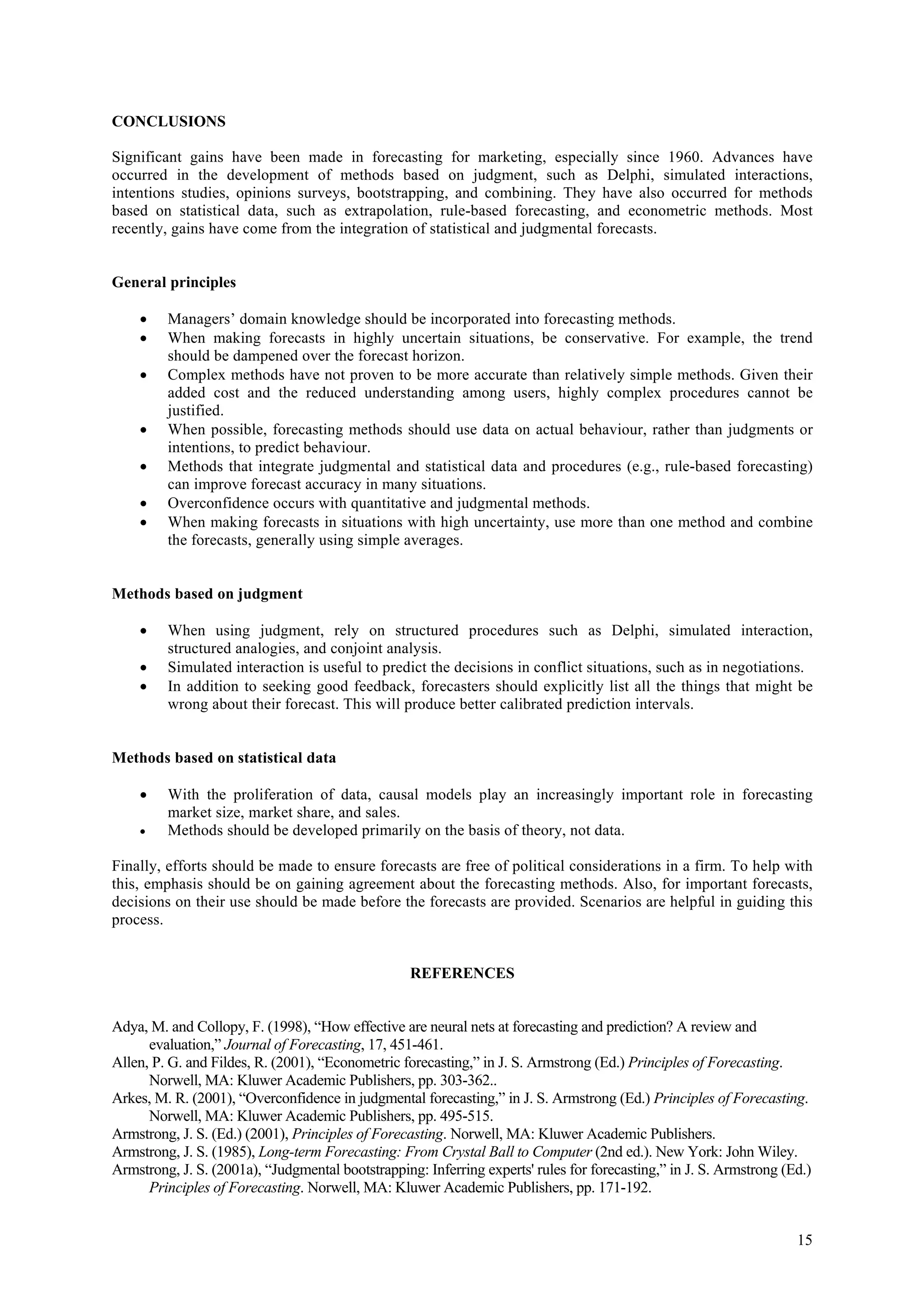 CONCLUSIONS

Significant gains have been made in forecasting for marketing, especially since 1960. Advances have
occurred in the development of methods based on judgment, such as Delphi, simulated interactions,
intentions studies, opinions surveys, bootstrapping, and combining. They have also occurred for methods
based on statistical data, such as extrapolation, rule-based forecasting, and econometric methods. Most
recently, gains have come from the integration of statistical and judgmental forecasts.


General principles

    •    Managers’ domain knowledge should be incorporated into forecasting methods.
    •    When making forecasts in highly uncertain situations, be conservative. For example, the trend
         should be dampened over the forecast horizon.
    •    Complex methods have not proven to be more accurate than relatively simple methods. Given their
         added cost and the reduced understanding among users, highly complex procedures cannot be
         justified.
    •    When possible, forecasting methods should use data on actual behaviour, rather than judgments or
         intentions, to predict behaviour.
    •    Methods that integrate judgmental and statistical data and procedures (e.g., rule-based forecasting)
         can improve forecast accuracy in many situations.
    •    Overconfidence occurs with quantitative and judgmental methods.
    •    When making forecasts in situations with high uncertainty, use more than one method and combine
         the forecasts, generally using simple averages.


Methods based on judgment

    •    When using judgment, rely on structured procedures such as Delphi, simulated interaction,
         structured analogies, and conjoint analysis.
    •    Simulated interaction is useful to predict the decisions in conflict situations, such as in negotiations.
    •    In addition to seeking good feedback, forecasters should explicitly list all the things that might be
         wrong about their forecast. This will produce better calibrated prediction intervals.


Methods based on statistical data

    •    With the proliferation of data, causal models play an increasingly important role in forecasting
         market size, market share, and sales.
    •    Methods should be developed primarily on the basis of theory, not data.

Finally, efforts should be made to ensure forecasts are free of political considerations in a firm. To help with
this, emphasis should be on gaining agreement about the forecasting methods. Also, for important forecasts,
decisions on their use should be made before the forecasts are provided. Scenarios are helpful in guiding this
process.


                                                   REFERENCES


Adya, M. and Collopy, F. (1998), “How effective are neural nets at forecasting and prediction? A review and
      evaluation,” Journal of Forecasting, 17, 451-461.
Allen, P. G. and Fildes, R. (2001), “Econometric forecasting,” in J. S. Armstrong (Ed.) Principles of Forecasting.
      Norwell, MA: Kluwer Academic Publishers, pp. 303-362..
Arkes, M. R. (2001), “Overconfidence in judgmental forecasting,” in J. S. Armstrong (Ed.) Principles of Forecasting.
      Norwell, MA: Kluwer Academic Publishers, pp. 495-515.
Armstrong, J. S. (Ed.) (2001), Principles of Forecasting. Norwell, MA: Kluwer Academic Publishers.
Armstrong, J. S. (1985), Long-term Forecasting: From Crystal Ball to Computer (2nd ed.). New York: John Wiley.
Armstrong, J. S. (2001a), “Judgmental bootstrapping: Inferring experts' rules for forecasting,” in J. S. Armstrong (Ed.)
      Principles of Forecasting. Norwell, MA: Kluwer Academic Publishers, pp. 171-192.


                                                                                                                     15
 