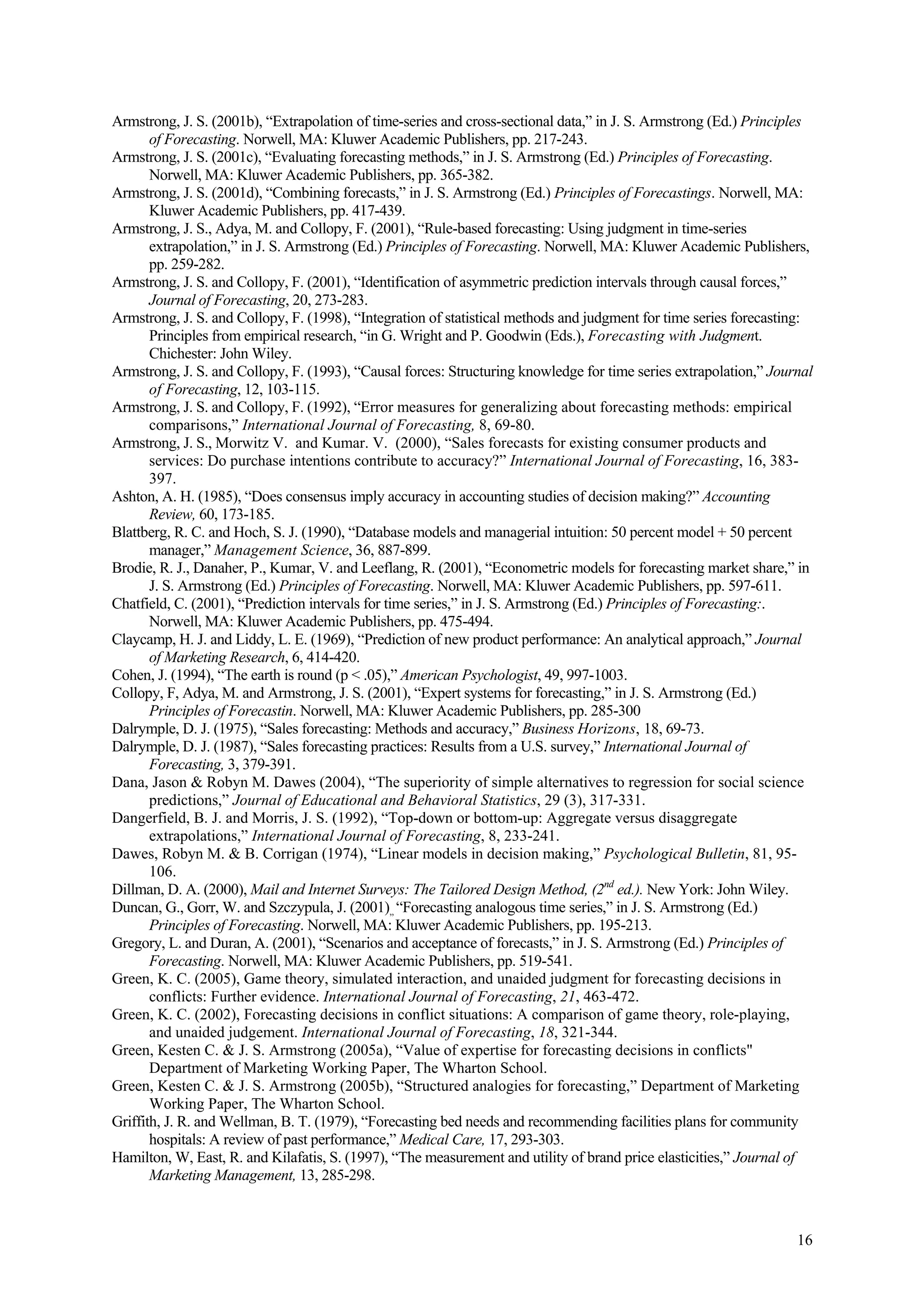 Armstrong, J. S. (2001b), “Extrapolation of time-series and cross-sectional data,” in J. S. Armstrong (Ed.) Principles
       of Forecasting. Norwell, MA: Kluwer Academic Publishers, pp. 217-243.
Armstrong, J. S. (2001c), “Evaluating forecasting methods,” in J. S. Armstrong (Ed.) Principles of Forecasting.
       Norwell, MA: Kluwer Academic Publishers, pp. 365-382.
Armstrong, J. S. (2001d), “Combining forecasts,” in J. S. Armstrong (Ed.) Principles of Forecastings. Norwell, MA:
       Kluwer Academic Publishers, pp. 417-439.
Armstrong, J. S., Adya, M. and Collopy, F. (2001), “Rule-based forecasting: Using judgment in time-series
       extrapolation,” in J. S. Armstrong (Ed.) Principles of Forecasting. Norwell, MA: Kluwer Academic Publishers,
       pp. 259-282.
Armstrong, J. S. and Collopy, F. (2001), “Identification of asymmetric prediction intervals through causal forces,”
       Journal of Forecasting, 20, 273-283.
Armstrong, J. S. and Collopy, F. (1998), “Integration of statistical methods and judgment for time series forecasting:
       Principles from empirical research, “in G. Wright and P. Goodwin (Eds.), Forecasting with Judgment.
       Chichester: John Wiley.
Armstrong, J. S. and Collopy, F. (1993), “Causal forces: Structuring knowledge for time series extrapolation,” Journal
       of Forecasting, 12, 103-115.
Armstrong, J. S. and Collopy, F. (1992), “Error measures for generalizing about forecasting methods: empirical
       comparisons,” International Journal of Forecasting, 8, 69-80.
Armstrong, J. S., Morwitz V. and Kumar. V. (2000), “Sales forecasts for existing consumer products and
       services: Do purchase intentions contribute to accuracy?” International Journal of Forecasting, 16, 383-
       397.
Ashton, A. H. (1985), “Does consensus imply accuracy in accounting studies of decision making?” Accounting
       Review, 60, 173-185.
Blattberg, R. C. and Hoch, S. J. (1990), “Database models and managerial intuition: 50 percent model + 50 percent
       manager,” Management Science, 36, 887-899.
Brodie, R. J., Danaher, P., Kumar, V. and Leeflang, R. (2001), “Econometric models for forecasting market share,” in
       J. S. Armstrong (Ed.) Principles of Forecasting. Norwell, MA: Kluwer Academic Publishers, pp. 597-611.
Chatfield, C. (2001), “Prediction intervals for time series,” in J. S. Armstrong (Ed.) Principles of Forecasting:.
       Norwell, MA: Kluwer Academic Publishers, pp. 475-494.
Claycamp, H. J. and Liddy, L. E. (1969), “Prediction of new product performance: An analytical approach,” Journal
       of Marketing Research, 6, 414-420.
Cohen, J. (1994), “The earth is round (p < .05),” American Psychologist, 49, 997-1003.
Collopy, F, Adya, M. and Armstrong, J. S. (2001), “Expert systems for forecasting,” in J. S. Armstrong (Ed.)
       Principles of Forecastin. Norwell, MA: Kluwer Academic Publishers, pp. 285-300
Dalrymple, D. J. (1975), “Sales forecasting: Methods and accuracy,” Business Horizons, 18, 69-73.
Dalrymple, D. J. (1987), “Sales forecasting practices: Results from a U.S. survey,” International Journal of
       Forecasting, 3, 379-391.
Dana, Jason & Robyn M. Dawes (2004), “The superiority of simple alternatives to regression for social science
       predictions,” Journal of Educational and Behavioral Statistics, 29 (3), 317-331.
Dangerfield, B. J. and Morris, J. S. (1992), “Top-down or bottom-up: Aggregate versus disaggregate
       extrapolations,” International Journal of Forecasting, 8, 233-241.
Dawes, Robyn M. & B. Corrigan (1974), “Linear models in decision making,” Psychological Bulletin, 81, 95-
       106.
Dillman, D. A. (2000), Mail and Internet Surveys: The Tailored Design Method, (2nd ed.). New York: John Wiley.
Duncan, G., Gorr, W. and Szczypula, J. (2001),, “Forecasting analogous time series,” in J. S. Armstrong (Ed.)
       Principles of Forecasting. Norwell, MA: Kluwer Academic Publishers, pp. 195-213.
Gregory, L. and Duran, A. (2001), “Scenarios and acceptance of forecasts,” in J. S. Armstrong (Ed.) Principles of
       Forecasting. Norwell, MA: Kluwer Academic Publishers, pp. 519-541.
Green, K. C. (2005), Game theory, simulated interaction, and unaided judgment for forecasting decisions in
       conflicts: Further evidence. International Journal of Forecasting, 21, 463-472.
Green, K. C. (2002), Forecasting decisions in conflict situations: A comparison of game theory, role-playing,
       and unaided judgement. International Journal of Forecasting, 18, 321-344.
Green, Kesten C. & J. S. Armstrong (2005a), “Value of expertise for forecasting decisions in conflicts"
       Department of Marketing Working Paper, The Wharton School.
Green, Kesten C. & J. S. Armstrong (2005b), “Structured analogies for forecasting,” Department of Marketing
       Working Paper, The Wharton School.
Griffith, J. R. and Wellman, B. T. (1979), “Forecasting bed needs and recommending facilities plans for community
       hospitals: A review of past performance,” Medical Care, 17, 293-303.
Hamilton, W, East, R. and Kilafatis, S. (1997), “The measurement and utility of brand price elasticities,” Journal of
       Marketing Management, 13, 285-298.



                                                                                                                   16
 