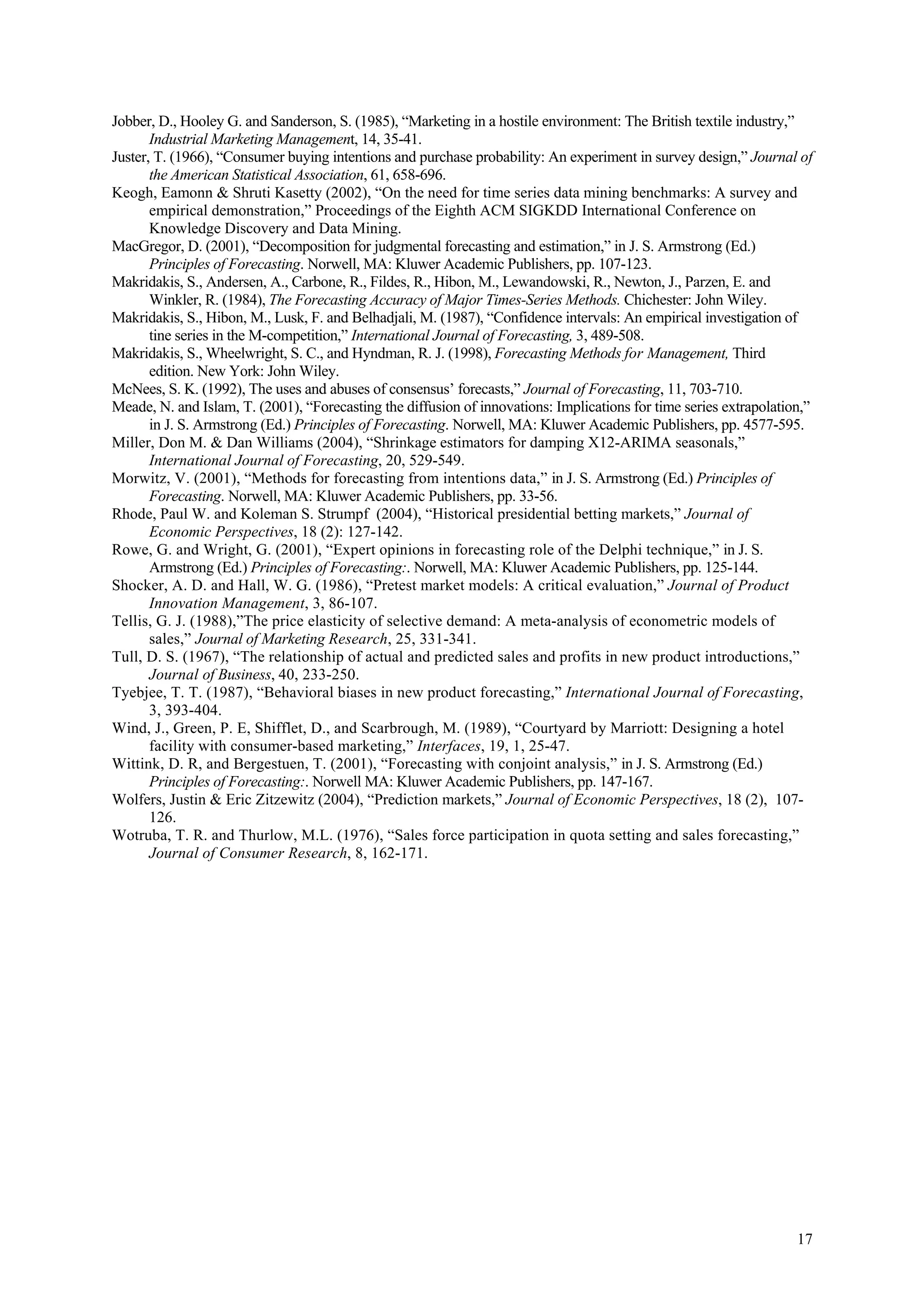 Jobber, D., Hooley G. and Sanderson, S. (1985), “Marketing in a hostile environment: The British textile industry,”
       Industrial Marketing Management, 14, 35-41.
Juster, T. (1966), “Consumer buying intentions and purchase probability: An experiment in survey design,” Journal of
       the American Statistical Association, 61, 658-696.
Keogh, Eamonn & Shruti Kasetty (2002), “On the need for time series data mining benchmarks: A survey and
       empirical demonstration,” Proceedings of the Eighth ACM SIGKDD International Conference on
       Knowledge Discovery and Data Mining.
MacGregor, D. (2001), “Decomposition for judgmental forecasting and estimation,” in J. S. Armstrong (Ed.)
       Principles of Forecasting. Norwell, MA: Kluwer Academic Publishers, pp. 107-123.
Makridakis, S., Andersen, A., Carbone, R., Fildes, R., Hibon, M., Lewandowski, R., Newton, J., Parzen, E. and
       Winkler, R. (1984), The Forecasting Accuracy of Major Times-Series Methods. Chichester: John Wiley.
Makridakis, S., Hibon, M., Lusk, F. and Belhadjali, M. (1987), “Confidence intervals: An empirical investigation of
       tine series in the M-competition,” International Journal of Forecasting, 3, 489-508.
Makridakis, S., Wheelwright, S. C., and Hyndman, R. J. (1998), Forecasting Methods for Management, Third
       edition. New York: John Wiley.
McNees, S. K. (1992), The uses and abuses of consensus’ forecasts,” Journal of Forecasting, 11, 703-710.
Meade, N. and Islam, T. (2001), “Forecasting the diffusion of innovations: Implications for time series extrapolation,”
       in J. S. Armstrong (Ed.) Principles of Forecasting. Norwell, MA: Kluwer Academic Publishers, pp. 4577-595.
Miller, Don M. & Dan Williams (2004), “Shrinkage estimators for damping X12-ARIMA seasonals,”
       International Journal of Forecasting, 20, 529-549.
Morwitz, V. (2001), “Methods for forecasting from intentions data,” in J. S. Armstrong (Ed.) Principles of
       Forecasting. Norwell, MA: Kluwer Academic Publishers, pp. 33-56.
Rhode, Paul W. and Koleman S. Strumpf (2004), “Historical presidential betting markets,” Journal of
       Economic Perspectives, 18 (2): 127-142.
Rowe, G. and Wright, G. (2001), “Expert opinions in forecasting role of the Delphi technique,” in J. S.
       Armstrong (Ed.) Principles of Forecasting:. Norwell, MA: Kluwer Academic Publishers, pp. 125-144.
Shocker, A. D. and Hall, W. G. (1986), “Pretest market models: A critical evaluation,” Journal of Product
       Innovation Management, 3, 86-107.
Tellis, G. J. (1988),”The price elasticity of selective demand: A meta-analysis of econometric models of
       sales,” Journal of Marketing Research, 25, 331-341.
Tull, D. S. (1967), “The relationship of actual and predicted sales and profits in new product introductions,”
       Journal of Business, 40, 233-250.
Tyebjee, T. T. (1987), “Behavioral biases in new product forecasting,” International Journal of Forecasting,
       3, 393-404.
Wind, J., Green, P. E, Shifflet, D., and Scarbrough, M. (1989), “Courtyard by Marriott: Designing a hotel
       facility with consumer-based marketing,” Interfaces, 19, 1, 25-47.
Wittink, D. R, and Bergestuen, T. (2001), “Forecasting with conjoint analysis,” in J. S. Armstrong (Ed.)
       Principles of Forecasting:. Norwell MA: Kluwer Academic Publishers, pp. 147-167.
Wolfers, Justin & Eric Zitzewitz (2004), “Prediction markets,” Journal of Economic Perspectives, 18 (2), 107-
       126.
Wotruba, T. R. and Thurlow, M.L. (1976), “Sales force participation in quota setting and sales forecasting,”
       Journal of Consumer Research, 8, 162-171.




                                                                                                                    17
 