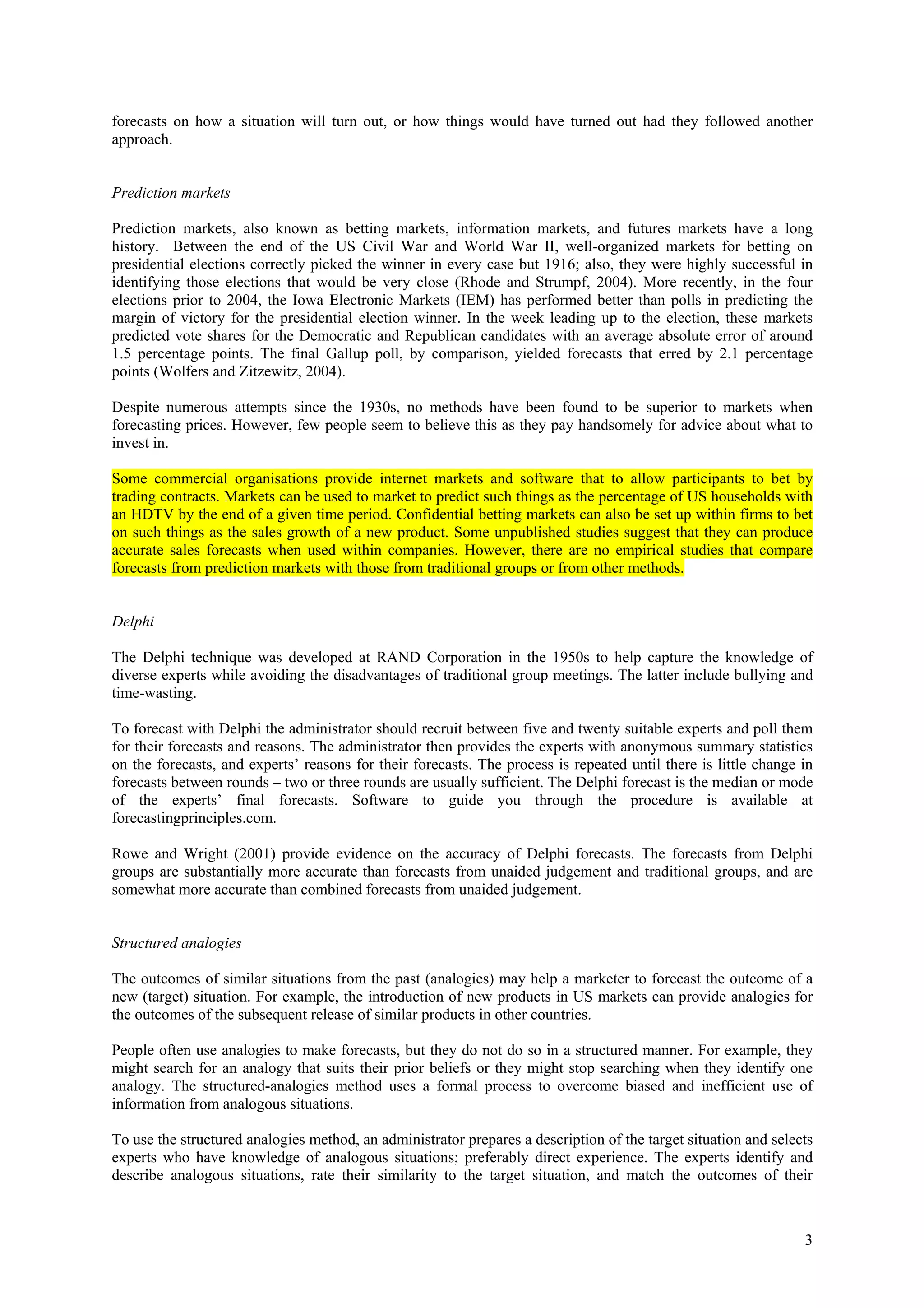 forecasts on how a situation will turn out, or how things would have turned out had they followed another
approach.


Prediction markets

Prediction markets, also known as betting markets, information markets, and futures markets have a long
history. Between the end of the US Civil War and World War II, well-organized markets for betting on
presidential elections correctly picked the winner in every case but 1916; also, they were highly successful in
identifying those elections that would be very close (Rhode and Strumpf, 2004). More recently, in the four
elections prior to 2004, the Iowa Electronic Markets (IEM) has performed better than polls in predicting the
margin of victory for the presidential election winner. In the week leading up to the election, these markets
predicted vote shares for the Democratic and Republican candidates with an average absolute error of around
1.5 percentage points. The final Gallup poll, by comparison, yielded forecasts that erred by 2.1 percentage
points (Wolfers and Zitzewitz, 2004).

Despite numerous attempts since the 1930s, no methods have been found to be superior to markets when
forecasting prices. However, few people seem to believe this as they pay handsomely for advice about what to
invest in.

Some commercial organisations provide internet markets and software that to allow participants to bet by
trading contracts. Markets can be used to market to predict such things as the percentage of US households with
an HDTV by the end of a given time period. Confidential betting markets can also be set up within firms to bet
on such things as the sales growth of a new product. Some unpublished studies suggest that they can produce
accurate sales forecasts when used within companies. However, there are no empirical studies that compare
forecasts from prediction markets with those from traditional groups or from other methods.


Delphi

The Delphi technique was developed at RAND Corporation in the 1950s to help capture the knowledge of
diverse experts while avoiding the disadvantages of traditional group meetings. The latter include bullying and
time-wasting.

To forecast with Delphi the administrator should recruit between five and twenty suitable experts and poll them
for their forecasts and reasons. The administrator then provides the experts with anonymous summary statistics
on the forecasts, and experts’ reasons for their forecasts. The process is repeated until there is little change in
forecasts between rounds – two or three rounds are usually sufficient. The Delphi forecast is the median or mode
of the experts’ final forecasts. Software to guide you through the procedure is available at
forecastingprinciples.com.

Rowe and Wright (2001) provide evidence on the accuracy of Delphi forecasts. The forecasts from Delphi
groups are substantially more accurate than forecasts from unaided judgement and traditional groups, and are
somewhat more accurate than combined forecasts from unaided judgement.


Structured analogies

The outcomes of similar situations from the past (analogies) may help a marketer to forecast the outcome of a
new (target) situation. For example, the introduction of new products in US markets can provide analogies for
the outcomes of the subsequent release of similar products in other countries.

People often use analogies to make forecasts, but they do not do so in a structured manner. For example, they
might search for an analogy that suits their prior beliefs or they might stop searching when they identify one
analogy. The structured-analogies method uses a formal process to overcome biased and inefficient use of
information from analogous situations.

To use the structured analogies method, an administrator prepares a description of the target situation and selects
experts who have knowledge of analogous situations; preferably direct experience. The experts identify and
describe analogous situations, rate their similarity to the target situation, and match the outcomes of their



                                                                                                                 3
 