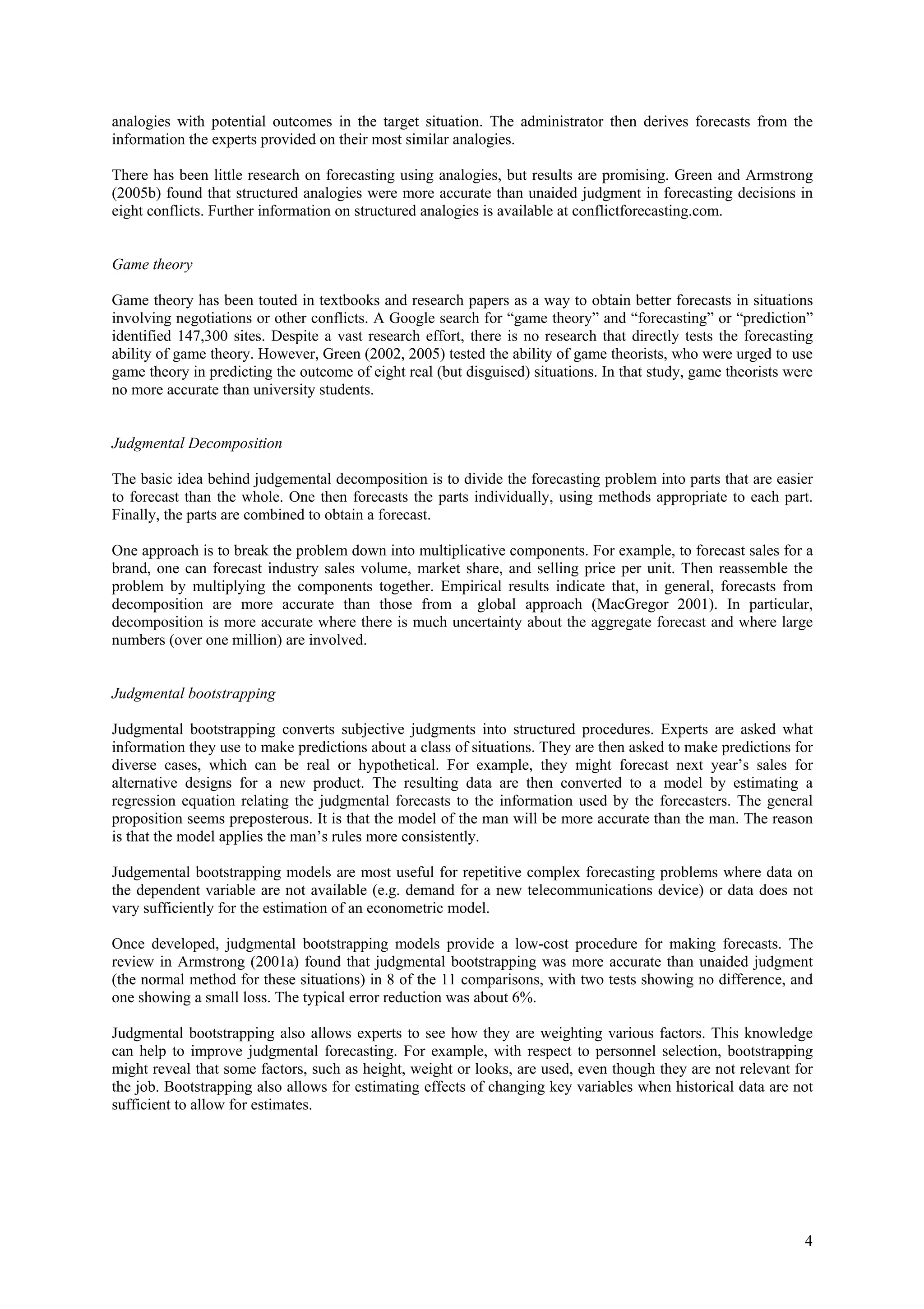 analogies with potential outcomes in the target situation. The administrator then derives forecasts from the
information the experts provided on their most similar analogies.

There has been little research on forecasting using analogies, but results are promising. Green and Armstrong
(2005b) found that structured analogies were more accurate than unaided judgment in forecasting decisions in
eight conflicts. Further information on structured analogies is available at conflictforecasting.com.


Game theory

Game theory has been touted in textbooks and research papers as a way to obtain better forecasts in situations
involving negotiations or other conflicts. A Google search for “game theory” and “forecasting” or “prediction”
identified 147,300 sites. Despite a vast research effort, there is no research that directly tests the forecasting
ability of game theory. However, Green (2002, 2005) tested the ability of game theorists, who were urged to use
game theory in predicting the outcome of eight real (but disguised) situations. In that study, game theorists were
no more accurate than university students.


Judgmental Decomposition

The basic idea behind judgemental decomposition is to divide the forecasting problem into parts that are easier
to forecast than the whole. One then forecasts the parts individually, using methods appropriate to each part.
Finally, the parts are combined to obtain a forecast.

One approach is to break the problem down into multiplicative components. For example, to forecast sales for a
brand, one can forecast industry sales volume, market share, and selling price per unit. Then reassemble the
problem by multiplying the components together. Empirical results indicate that, in general, forecasts from
decomposition are more accurate than those from a global approach (MacGregor 2001). In particular,
decomposition is more accurate where there is much uncertainty about the aggregate forecast and where large
numbers (over one million) are involved.


Judgmental bootstrapping

Judgmental bootstrapping converts subjective judgments into structured procedures. Experts are asked what
information they use to make predictions about a class of situations. They are then asked to make predictions for
diverse cases, which can be real or hypothetical. For example, they might forecast next year’s sales for
alternative designs for a new product. The resulting data are then converted to a model by estimating a
regression equation relating the judgmental forecasts to the information used by the forecasters. The general
proposition seems preposterous. It is that the model of the man will be more accurate than the man. The reason
is that the model applies the man’s rules more consistently.

Judgemental bootstrapping models are most useful for repetitive complex forecasting problems where data on
the dependent variable are not available (e.g. demand for a new telecommunications device) or data does not
vary sufficiently for the estimation of an econometric model.

Once developed, judgmental bootstrapping models provide a low-cost procedure for making forecasts. The
review in Armstrong (2001a) found that judgmental bootstrapping was more accurate than unaided judgment
(the normal method for these situations) in 8 of the 11 comparisons, with two tests showing no difference, and
one showing a small loss. The typical error reduction was about 6%.

Judgmental bootstrapping also allows experts to see how they are weighting various factors. This knowledge
can help to improve judgmental forecasting. For example, with respect to personnel selection, bootstrapping
might reveal that some factors, such as height, weight or looks, are used, even though they are not relevant for
the job. Bootstrapping also allows for estimating effects of changing key variables when historical data are not
sufficient to allow for estimates.




                                                                                                                4
 