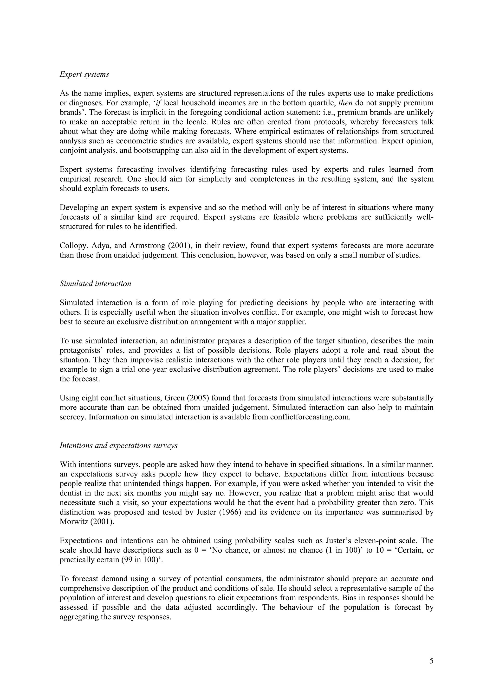 Expert systems

As the name implies, expert systems are structured representations of the rules experts use to make predictions
or diagnoses. For example, ‘if local household incomes are in the bottom quartile, then do not supply premium
brands’. The forecast is implicit in the foregoing conditional action statement: i.e., premium brands are unlikely
to make an acceptable return in the locale. Rules are often created from protocols, whereby forecasters talk
about what they are doing while making forecasts. Where empirical estimates of relationships from structured
analysis such as econometric studies are available, expert systems should use that information. Expert opinion,
conjoint analysis, and bootstrapping can also aid in the development of expert systems.

Expert systems forecasting involves identifying forecasting rules used by experts and rules learned from
empirical research. One should aim for simplicity and completeness in the resulting system, and the system
should explain forecasts to users.

Developing an expert system is expensive and so the method will only be of interest in situations where many
forecasts of a similar kind are required. Expert systems are feasible where problems are sufficiently well-
structured for rules to be identified.

Collopy, Adya, and Armstrong (2001), in their review, found that expert systems forecasts are more accurate
than those from unaided judgement. This conclusion, however, was based on only a small number of studies.


Simulated interaction

Simulated interaction is a form of role playing for predicting decisions by people who are interacting with
others. It is especially useful when the situation involves conflict. For example, one might wish to forecast how
best to secure an exclusive distribution arrangement with a major supplier.

To use simulated interaction, an administrator prepares a description of the target situation, describes the main
protagonists’ roles, and provides a list of possible decisions. Role players adopt a role and read about the
situation. They then improvise realistic interactions with the other role players until they reach a decision; for
example to sign a trial one-year exclusive distribution agreement. The role players’ decisions are used to make
the forecast.

Using eight conflict situations, Green (2005) found that forecasts from simulated interactions were substantially
more accurate than can be obtained from unaided judgement. Simulated interaction can also help to maintain
secrecy. Information on simulated interaction is available from conflictforecasting.com.


Intentions and expectations surveys

With intentions surveys, people are asked how they intend to behave in specified situations. In a similar manner,
an expectations survey asks people how they expect to behave. Expectations differ from intentions because
people realize that unintended things happen. For example, if you were asked whether you intended to visit the
dentist in the next six months you might say no. However, you realize that a problem might arise that would
necessitate such a visit, so your expectations would be that the event had a probability greater than zero. This
distinction was proposed and tested by Juster (1966) and its evidence on its importance was summarised by
Morwitz (2001).

Expectations and intentions can be obtained using probability scales such as Juster’s eleven-point scale. The
scale should have descriptions such as 0 = ‘No chance, or almost no chance (1 in 100)’ to 10 = ‘Certain, or
practically certain (99 in 100)’.

To forecast demand using a survey of potential consumers, the administrator should prepare an accurate and
comprehensive description of the product and conditions of sale. He should select a representative sample of the
population of interest and develop questions to elicit expectations from respondents. Bias in responses should be
assessed if possible and the data adjusted accordingly. The behaviour of the population is forecast by
aggregating the survey responses.




                                                                                                                5
 