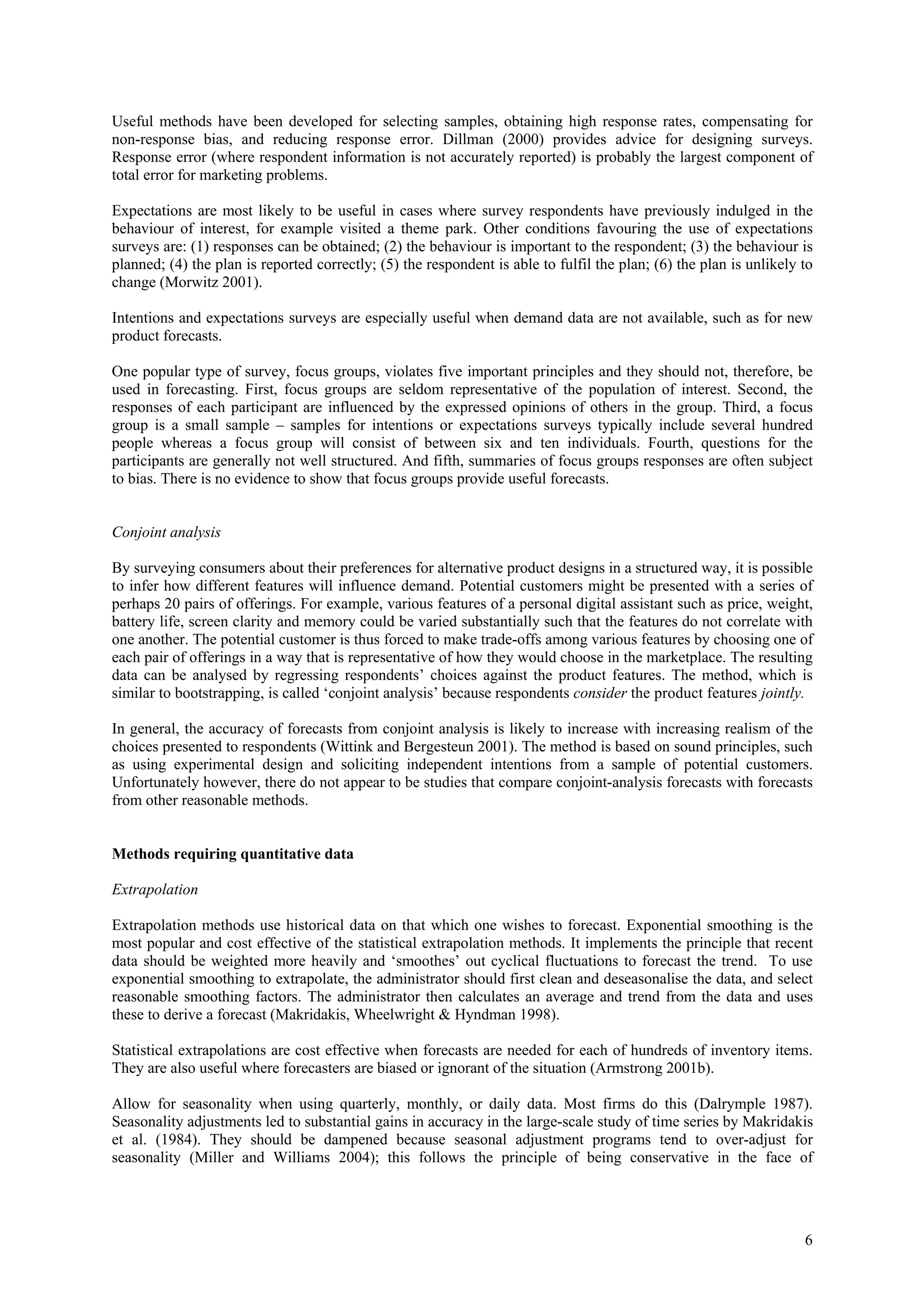 Useful methods have been developed for selecting samples, obtaining high response rates, compensating for
non-response bias, and reducing response error. Dillman (2000) provides advice for designing surveys.
Response error (where respondent information is not accurately reported) is probably the largest component of
total error for marketing problems.

Expectations are most likely to be useful in cases where survey respondents have previously indulged in the
behaviour of interest, for example visited a theme park. Other conditions favouring the use of expectations
surveys are: (1) responses can be obtained; (2) the behaviour is important to the respondent; (3) the behaviour is
planned; (4) the plan is reported correctly; (5) the respondent is able to fulfil the plan; (6) the plan is unlikely to
change (Morwitz 2001).

Intentions and expectations surveys are especially useful when demand data are not available, such as for new
product forecasts.

One popular type of survey, focus groups, violates five important principles and they should not, therefore, be
used in forecasting. First, focus groups are seldom representative of the population of interest. Second, the
responses of each participant are influenced by the expressed opinions of others in the group. Third, a focus
group is a small sample – samples for intentions or expectations surveys typically include several hundred
people whereas a focus group will consist of between six and ten individuals. Fourth, questions for the
participants are generally not well structured. And fifth, summaries of focus groups responses are often subject
to bias. There is no evidence to show that focus groups provide useful forecasts.


Conjoint analysis

By surveying consumers about their preferences for alternative product designs in a structured way, it is possible
to infer how different features will influence demand. Potential customers might be presented with a series of
perhaps 20 pairs of offerings. For example, various features of a personal digital assistant such as price, weight,
battery life, screen clarity and memory could be varied substantially such that the features do not correlate with
one another. The potential customer is thus forced to make trade-offs among various features by choosing one of
each pair of offerings in a way that is representative of how they would choose in the marketplace. The resulting
data can be analysed by regressing respondents’ choices against the product features. The method, which is
similar to bootstrapping, is called ‘conjoint analysis’ because respondents consider the product features jointly.

In general, the accuracy of forecasts from conjoint analysis is likely to increase with increasing realism of the
choices presented to respondents (Wittink and Bergesteun 2001). The method is based on sound principles, such
as using experimental design and soliciting independent intentions from a sample of potential customers.
Unfortunately however, there do not appear to be studies that compare conjoint-analysis forecasts with forecasts
from other reasonable methods.


Methods requiring quantitative data

Extrapolation

Extrapolation methods use historical data on that which one wishes to forecast. Exponential smoothing is the
most popular and cost effective of the statistical extrapolation methods. It implements the principle that recent
data should be weighted more heavily and ‘smoothes’ out cyclical fluctuations to forecast the trend. To use
exponential smoothing to extrapolate, the administrator should first clean and deseasonalise the data, and select
reasonable smoothing factors. The administrator then calculates an average and trend from the data and uses
these to derive a forecast (Makridakis, Wheelwright & Hyndman 1998).

Statistical extrapolations are cost effective when forecasts are needed for each of hundreds of inventory items.
They are also useful where forecasters are biased or ignorant of the situation (Armstrong 2001b).

Allow for seasonality when using quarterly, monthly, or daily data. Most firms do this (Dalrymple 1987).
Seasonality adjustments led to substantial gains in accuracy in the large-scale study of time series by Makridakis
et al. (1984). They should be dampened because seasonal adjustment programs tend to over-adjust for
seasonality (Miller and Williams 2004); this follows the principle of being conservative in the face of




                                                                                                                     6
 