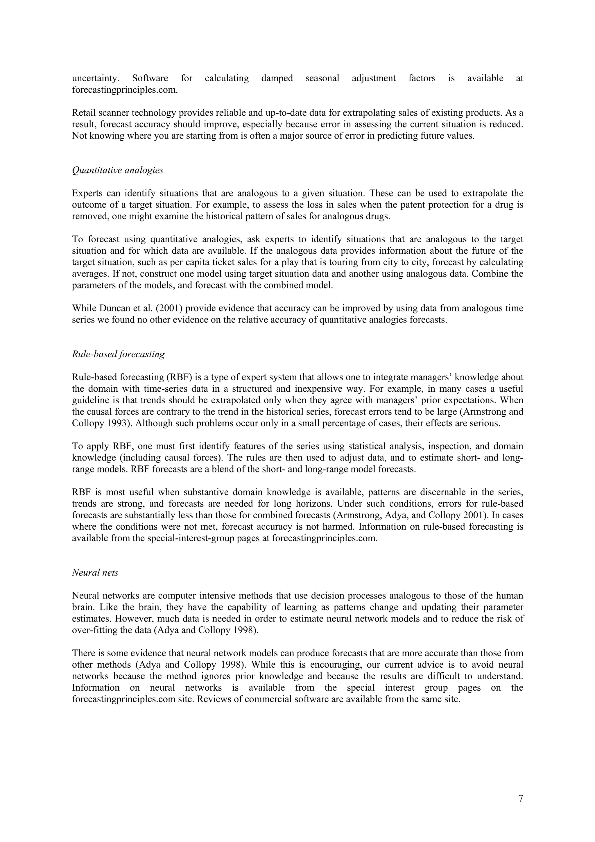 uncertainty. Software for          calculating   damped      seasonal    adjustment     factors    is   available    at
forecastingprinciples.com.

Retail scanner technology provides reliable and up-to-date data for extrapolating sales of existing products. As a
result, forecast accuracy should improve, especially because error in assessing the current situation is reduced.
Not knowing where you are starting from is often a major source of error in predicting future values.


Quantitative analogies

Experts can identify situations that are analogous to a given situation. These can be used to extrapolate the
outcome of a target situation. For example, to assess the loss in sales when the patent protection for a drug is
removed, one might examine the historical pattern of sales for analogous drugs.

To forecast using quantitative analogies, ask experts to identify situations that are analogous to the target
situation and for which data are available. If the analogous data provides information about the future of the
target situation, such as per capita ticket sales for a play that is touring from city to city, forecast by calculating
averages. If not, construct one model using target situation data and another using analogous data. Combine the
parameters of the models, and forecast with the combined model.

While Duncan et al. (2001) provide evidence that accuracy can be improved by using data from analogous time
series we found no other evidence on the relative accuracy of quantitative analogies forecasts.


Rule-based forecasting

Rule-based forecasting (RBF) is a type of expert system that allows one to integrate managers’ knowledge about
the domain with time-series data in a structured and inexpensive way. For example, in many cases a useful
guideline is that trends should be extrapolated only when they agree with managers’ prior expectations. When
the causal forces are contrary to the trend in the historical series, forecast errors tend to be large (Armstrong and
Collopy 1993). Although such problems occur only in a small percentage of cases, their effects are serious.

To apply RBF, one must first identify features of the series using statistical analysis, inspection, and domain
knowledge (including causal forces). The rules are then used to adjust data, and to estimate short- and long-
range models. RBF forecasts are a blend of the short- and long-range model forecasts.

RBF is most useful when substantive domain knowledge is available, patterns are discernable in the series,
trends are strong, and forecasts are needed for long horizons. Under such conditions, errors for rule-based
forecasts are substantially less than those for combined forecasts (Armstrong, Adya, and Collopy 2001). In cases
where the conditions were not met, forecast accuracy is not harmed. Information on rule-based forecasting is
available from the special-interest-group pages at forecastingprinciples.com.


Neural nets

Neural networks are computer intensive methods that use decision processes analogous to those of the human
brain. Like the brain, they have the capability of learning as patterns change and updating their parameter
estimates. However, much data is needed in order to estimate neural network models and to reduce the risk of
over-fitting the data (Adya and Collopy 1998).

There is some evidence that neural network models can produce forecasts that are more accurate than those from
other methods (Adya and Collopy 1998). While this is encouraging, our current advice is to avoid neural
networks because the method ignores prior knowledge and because the results are difficult to understand.
Information on neural networks is available from the special interest group pages on the
forecastingprinciples.com site. Reviews of commercial software are available from the same site.




                                                                                                                     7
 