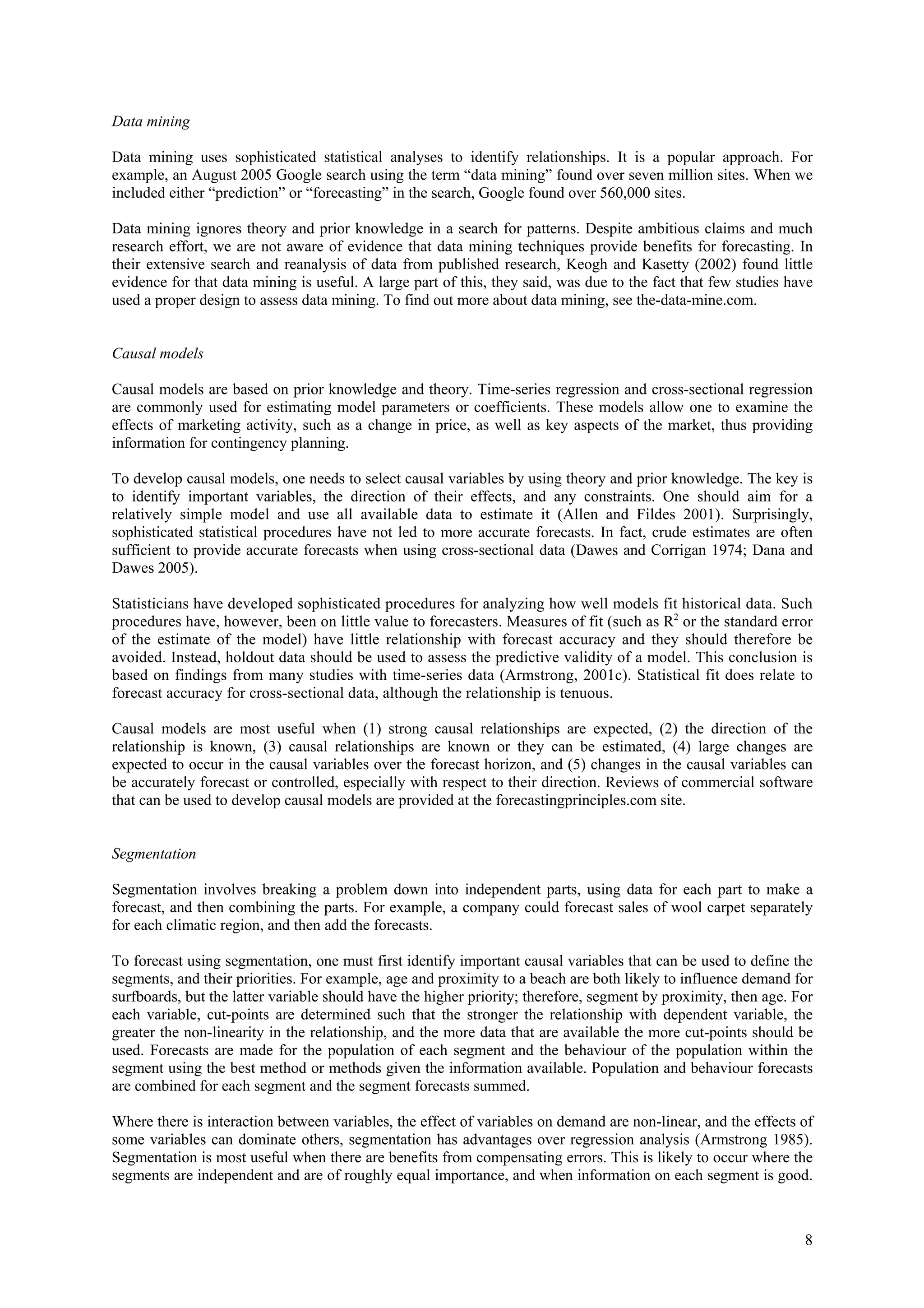 Data mining

Data mining uses sophisticated statistical analyses to identify relationships. It is a popular approach. For
example, an August 2005 Google search using the term “data mining” found over seven million sites. When we
included either “prediction” or “forecasting” in the search, Google found over 560,000 sites.

Data mining ignores theory and prior knowledge in a search for patterns. Despite ambitious claims and much
research effort, we are not aware of evidence that data mining techniques provide benefits for forecasting. In
their extensive search and reanalysis of data from published research, Keogh and Kasetty (2002) found little
evidence for that data mining is useful. A large part of this, they said, was due to the fact that few studies have
used a proper design to assess data mining. To find out more about data mining, see the-data-mine.com.


Causal models

Causal models are based on prior knowledge and theory. Time-series regression and cross-sectional regression
are commonly used for estimating model parameters or coefficients. These models allow one to examine the
effects of marketing activity, such as a change in price, as well as key aspects of the market, thus providing
information for contingency planning.

To develop causal models, one needs to select causal variables by using theory and prior knowledge. The key is
to identify important variables, the direction of their effects, and any constraints. One should aim for a
relatively simple model and use all available data to estimate it (Allen and Fildes 2001). Surprisingly,
sophisticated statistical procedures have not led to more accurate forecasts. In fact, crude estimates are often
sufficient to provide accurate forecasts when using cross-sectional data (Dawes and Corrigan 1974; Dana and
Dawes 2005).

Statisticians have developed sophisticated procedures for analyzing how well models fit historical data. Such
procedures have, however, been on little value to forecasters. Measures of fit (such as R2 or the standard error
of the estimate of the model) have little relationship with forecast accuracy and they should therefore be
avoided. Instead, holdout data should be used to assess the predictive validity of a model. This conclusion is
based on findings from many studies with time-series data (Armstrong, 2001c). Statistical fit does relate to
forecast accuracy for cross-sectional data, although the relationship is tenuous.

Causal models are most useful when (1) strong causal relationships are expected, (2) the direction of the
relationship is known, (3) causal relationships are known or they can be estimated, (4) large changes are
expected to occur in the causal variables over the forecast horizon, and (5) changes in the causal variables can
be accurately forecast or controlled, especially with respect to their direction. Reviews of commercial software
that can be used to develop causal models are provided at the forecastingprinciples.com site.


Segmentation

Segmentation involves breaking a problem down into independent parts, using data for each part to make a
forecast, and then combining the parts. For example, a company could forecast sales of wool carpet separately
for each climatic region, and then add the forecasts.

To forecast using segmentation, one must first identify important causal variables that can be used to define the
segments, and their priorities. For example, age and proximity to a beach are both likely to influence demand for
surfboards, but the latter variable should have the higher priority; therefore, segment by proximity, then age. For
each variable, cut-points are determined such that the stronger the relationship with dependent variable, the
greater the non-linearity in the relationship, and the more data that are available the more cut-points should be
used. Forecasts are made for the population of each segment and the behaviour of the population within the
segment using the best method or methods given the information available. Population and behaviour forecasts
are combined for each segment and the segment forecasts summed.

Where there is interaction between variables, the effect of variables on demand are non-linear, and the effects of
some variables can dominate others, segmentation has advantages over regression analysis (Armstrong 1985).
Segmentation is most useful when there are benefits from compensating errors. This is likely to occur where the
segments are independent and are of roughly equal importance, and when information on each segment is good.



                                                                                                                 8
 