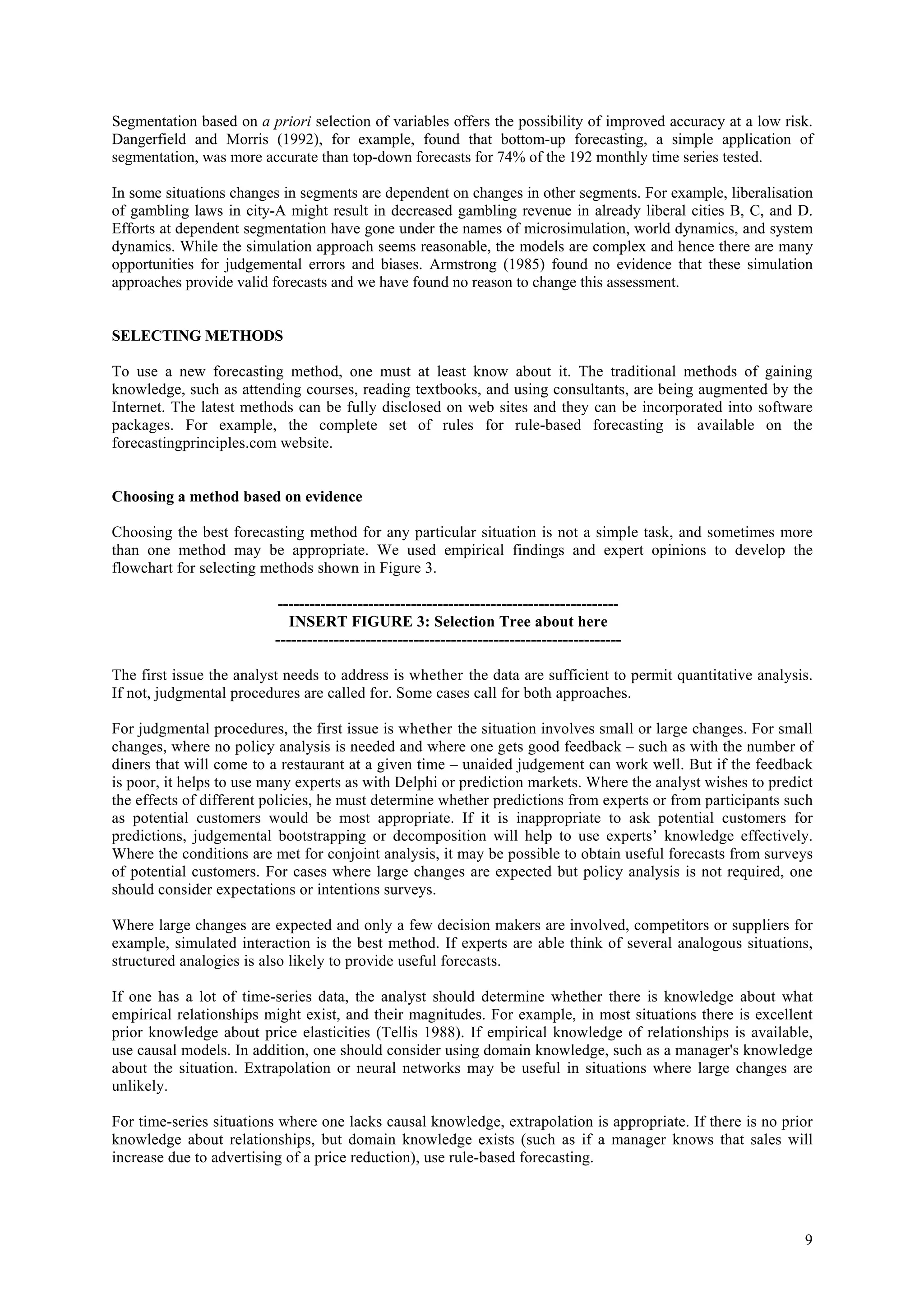 Segmentation based on a priori selection of variables offers the possibility of improved accuracy at a low risk.
Dangerfield and Morris (1992), for example, found that bottom-up forecasting, a simple application of
segmentation, was more accurate than top-down forecasts for 74% of the 192 monthly time series tested.

In some situations changes in segments are dependent on changes in other segments. For example, liberalisation
of gambling laws in city-A might result in decreased gambling revenue in already liberal cities B, C, and D.
Efforts at dependent segmentation have gone under the names of microsimulation, world dynamics, and system
dynamics. While the simulation approach seems reasonable, the models are complex and hence there are many
opportunities for judgemental errors and biases. Armstrong (1985) found no evidence that these simulation
approaches provide valid forecasts and we have found no reason to change this assessment.


SELECTING METHODS

To use a new forecasting method, one must at least know about it. The traditional methods of gaining
knowledge, such as attending courses, reading textbooks, and using consultants, are being augmented by the
Internet. The latest methods can be fully disclosed on web sites and they can be incorporated into software
packages. For example, the complete set of rules for rule-based forecasting is available on the
forecastingprinciples.com website.


Choosing a method based on evidence

Choosing the best forecasting method for any particular situation is not a simple task, and sometimes more
than one method may be appropriate. We used empirical findings and expert opinions to develop the
flowchart for selecting methods shown in Figure 3.

                          ----------------------------------------------------------------
                             INSERT FIGURE 3: Selection Tree about here
                          -----------------------------------------------------------------

The first issue the analyst needs to address is whether the data are sufficient to permit quantitative analysis.
If not, judgmental procedures are called for. Some cases call for both approaches.

For judgmental procedures, the first issue is whether the situation involves small or large changes. For small
changes, where no policy analysis is needed and where one gets good feedback – such as with the number of
diners that will come to a restaurant at a given time – unaided judgement can work well. But if the feedback
is poor, it helps to use many experts as with Delphi or prediction markets. Where the analyst wishes to predict
the effects of different policies, he must determine whether predictions from experts or from participants such
as potential customers would be most appropriate. If it is inappropriate to ask potential customers for
predictions, judgemental bootstrapping or decomposition will help to use experts’ knowledge effectively.
Where the conditions are met for conjoint analysis, it may be possible to obtain useful forecasts from surveys
of potential customers. For cases where large changes are expected but policy analysis is not required, one
should consider expectations or intentions surveys.

Where large changes are expected and only a few decision makers are involved, competitors or suppliers for
example, simulated interaction is the best method. If experts are able think of several analogous situations,
structured analogies is also likely to provide useful forecasts.

If one has a lot of time-series data, the analyst should determine whether there is knowledge about what
empirical relationships might exist, and their magnitudes. For example, in most situations there is excellent
prior knowledge about price elasticities (Tellis 1988). If empirical knowledge of relationships is available,
use causal models. In addition, one should consider using domain knowledge, such as a manager's knowledge
about the situation. Extrapolation or neural networks may be useful in situations where large changes are
unlikely.

For time-series situations where one lacks causal knowledge, extrapolation is appropriate. If there is no prior
knowledge about relationships, but domain knowledge exists (such as if a manager knows that sales will
increase due to advertising of a price reduction), use rule-based forecasting.




                                                                                                              9
 