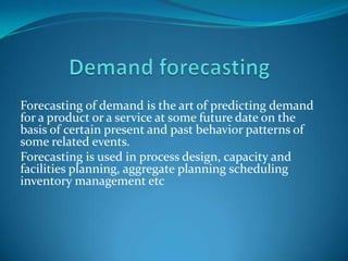 Forecasting of demand is the art of predicting demand
for a product or a service at some future date on the
basis of certain present and past behavior patterns of
some related events.
Forecasting is used in process design, capacity and
facilities planning, aggregate planning scheduling
inventory management etc

 