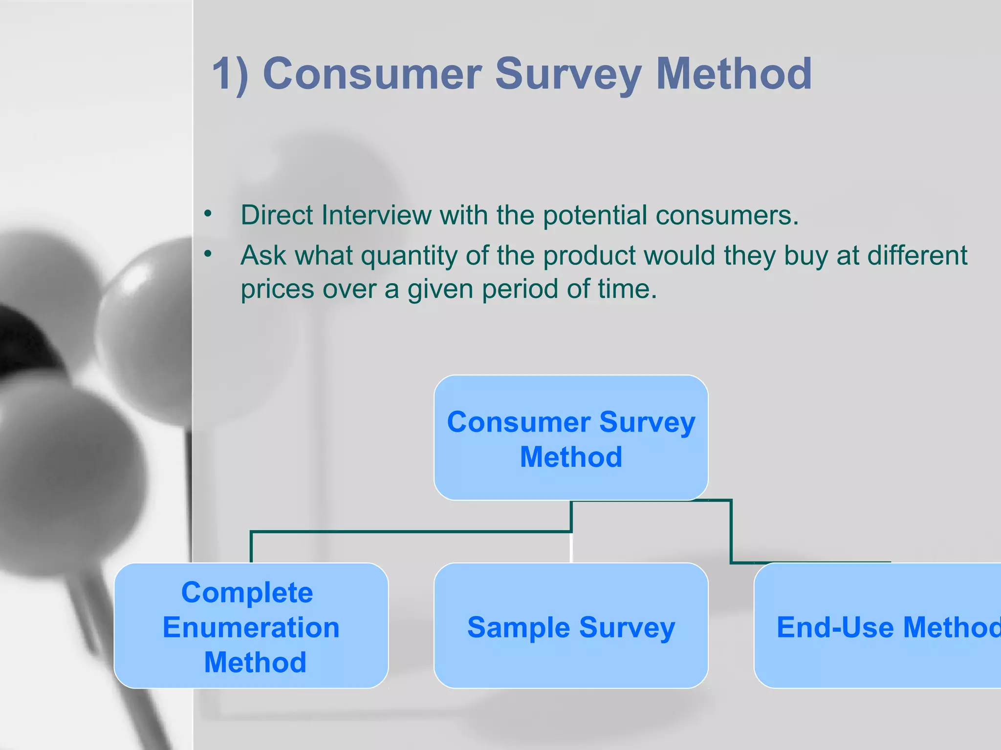 1) Consumer Survey Method
•
•

Direct Interview with the potential consumers.
Ask what quantity of the product would they buy at different
prices over a given period of time.

Consumer Survey
Method

Complete
Enumeration
Method

Sample Survey

End-Use Method

 
