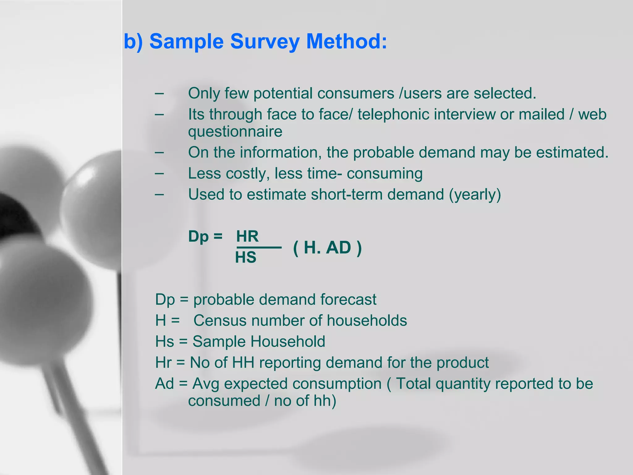 b) Sample Survey Method:
–
–
–
–
–

Only few potential consumers /users are selected.
Its through face to face/ telephonic interview or mailed / web
questionnaire
On the information, the probable demand may be estimated.
Less costly, less time- consuming
Used to estimate short-term demand (yearly)
Dp = HR
HS

( H. AD )

Dp = probable demand forecast
H = Census number of households
Hs = Sample Household
Hr = No of HH reporting demand for the product
Ad = Avg expected consumption ( Total quantity reported to be
consumed / no of hh)

 