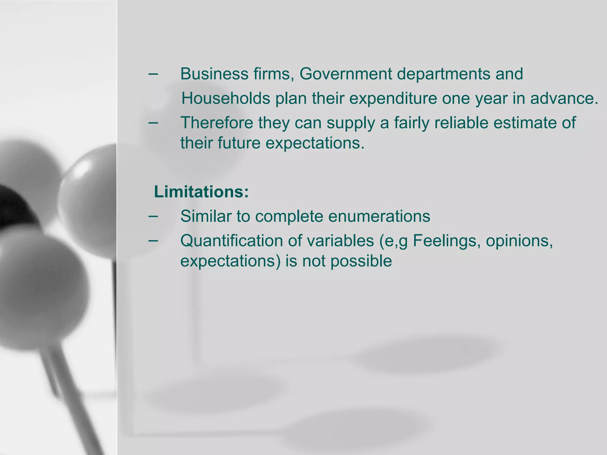 –
–

Business firms, Government departments and
Households plan their expenditure one year in advance.
Therefore they can supply a fairly reliable estimate of
their future expectations.

Limitations:
– Similar to complete enumerations
– Quantification of variables (e,g Feelings, opinions,
expectations) is not possible

 