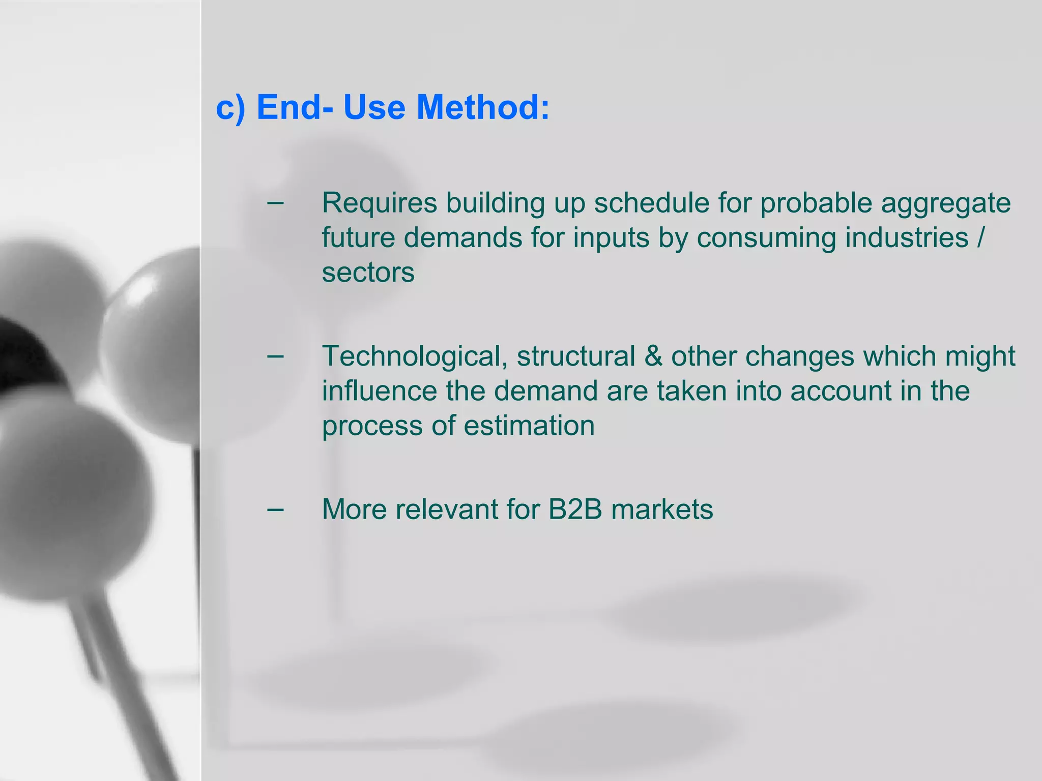 c) End- Use Method:
–

Requires building up schedule for probable aggregate
future demands for inputs by consuming industries /
sectors

–

Technological, structural & other changes which might
influence the demand are taken into account in the
process of estimation

–

More relevant for B2B markets

 