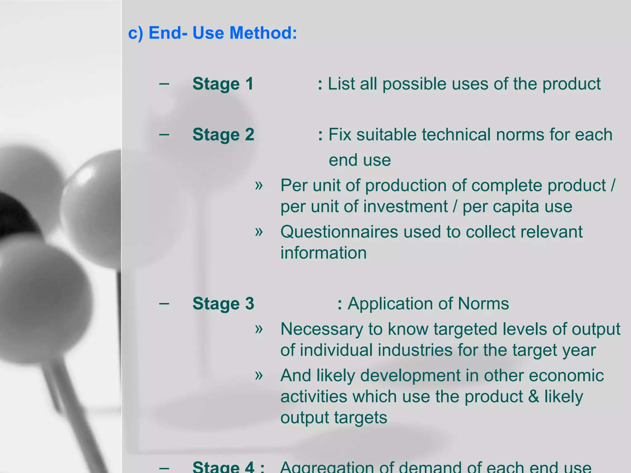 c) End- Use Method:
–

Stage 1

–

Stage 2

–

Stage 3
: Application of Norms
» Necessary to know targeted levels of output
of individual industries for the target year
» And likely development in other economic
activities which use the product & likely
output targets

: List all possible uses of the product

: Fix suitable technical norms for each
end use
» Per unit of production of complete product /
per unit of investment / per capita use
» Questionnaires used to collect relevant
information

 