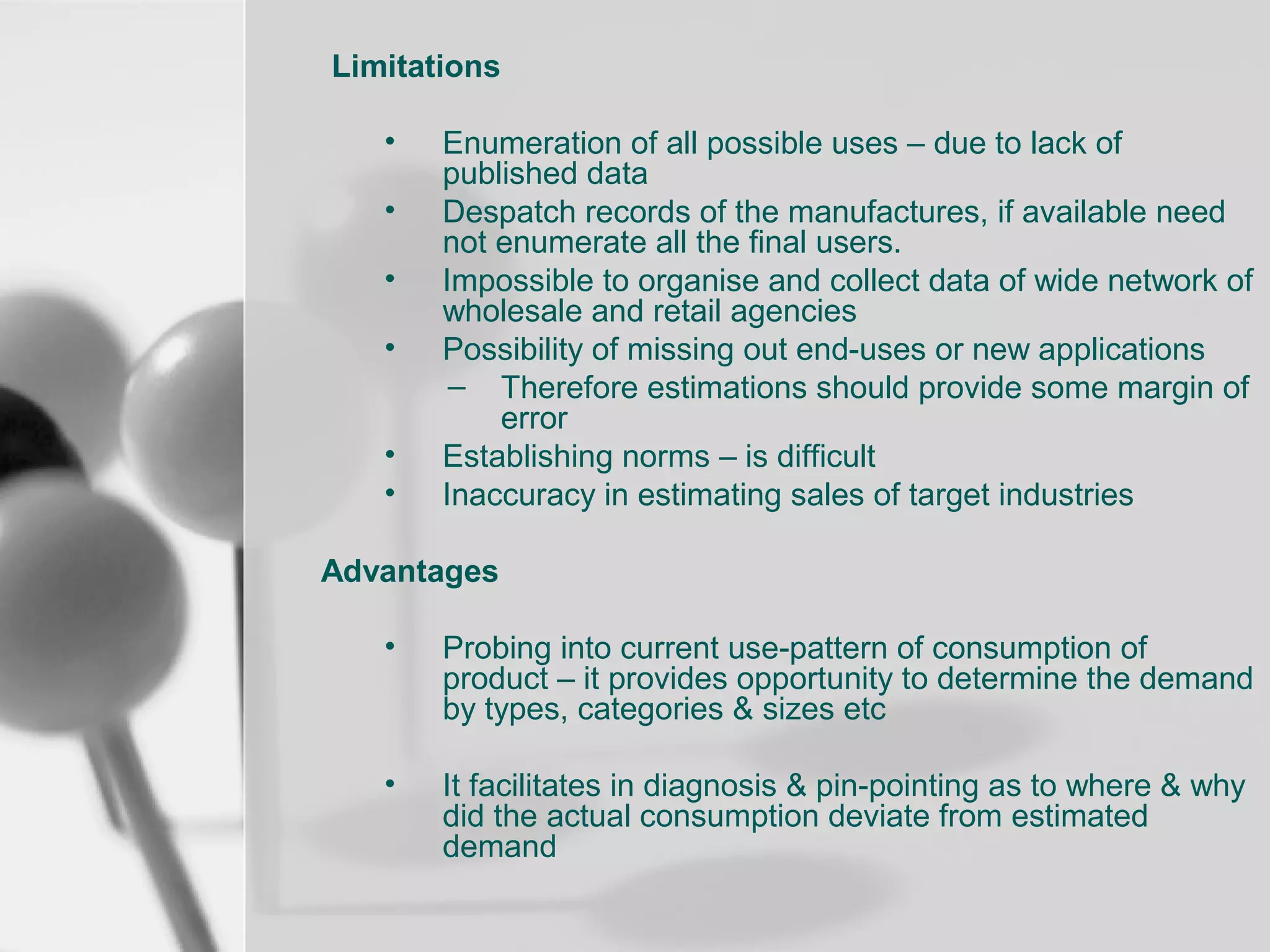 Limitations
•
•
•
•
•
•

Enumeration of all possible uses – due to lack of
published data
Despatch records of the manufactures, if available need
not enumerate all the final users.
Impossible to organise and collect data of wide network of
wholesale and retail agencies
Possibility of missing out end-uses or new applications
– Therefore estimations should provide some margin of
error
Establishing norms – is difficult
Inaccuracy in estimating sales of target industries

Advantages
•

Probing into current use-pattern of consumption of
product – it provides opportunity to determine the demand
by types, categories & sizes etc

•

It facilitates in diagnosis & pin-pointing as to where & why
did the actual consumption deviate from estimated
demand

 