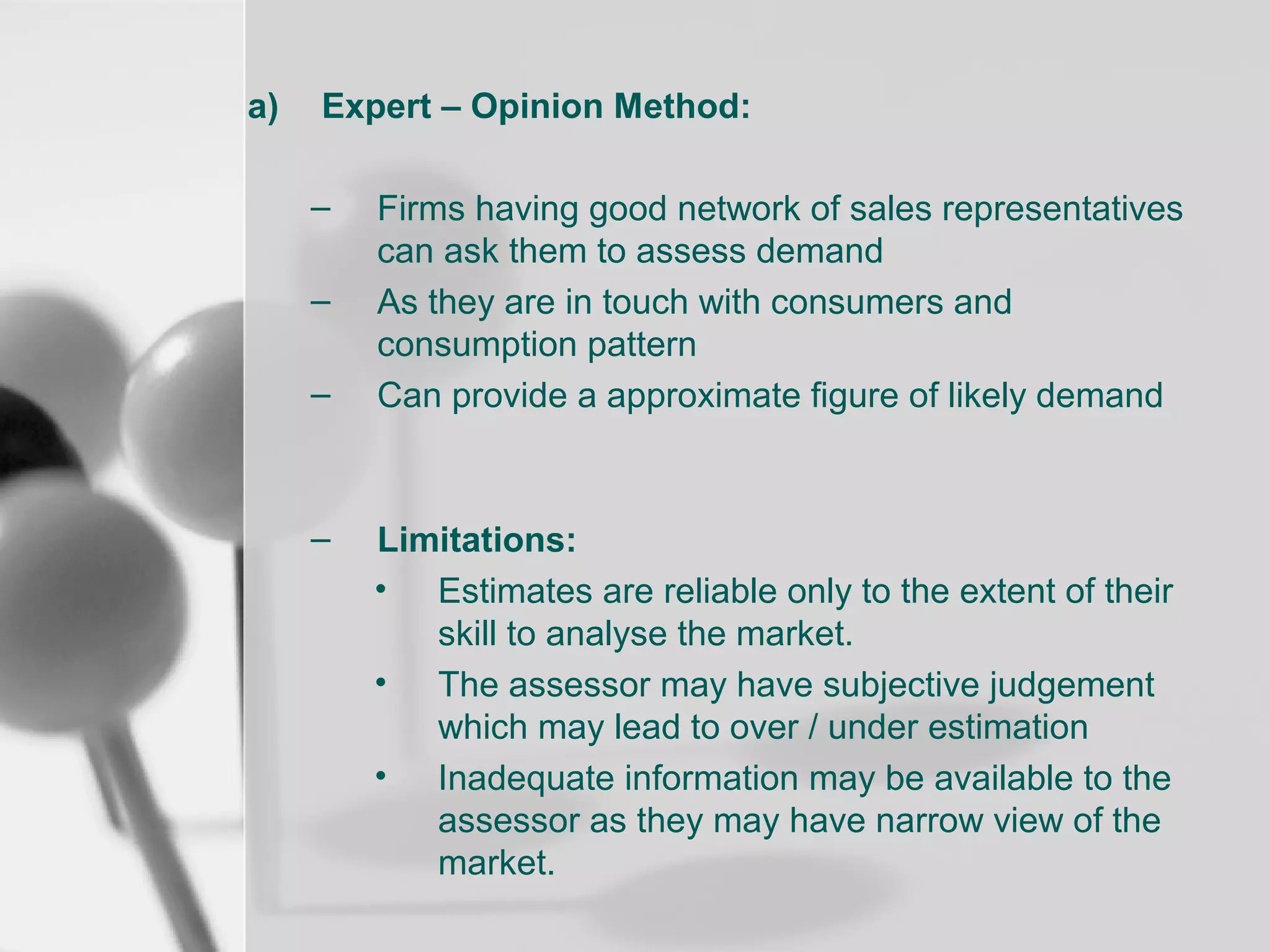 a)

Expert – Opinion Method:
–
–
–

–

Firms having good network of sales representatives
can ask them to assess demand
As they are in touch with consumers and
consumption pattern
Can provide a approximate figure of likely demand

Limitations:
• Estimates are reliable only to the extent of their
skill to analyse the market.
• The assessor may have subjective judgement
which may lead to over / under estimation
• Inadequate information may be available to the
assessor as they may have narrow view of the
market.

 