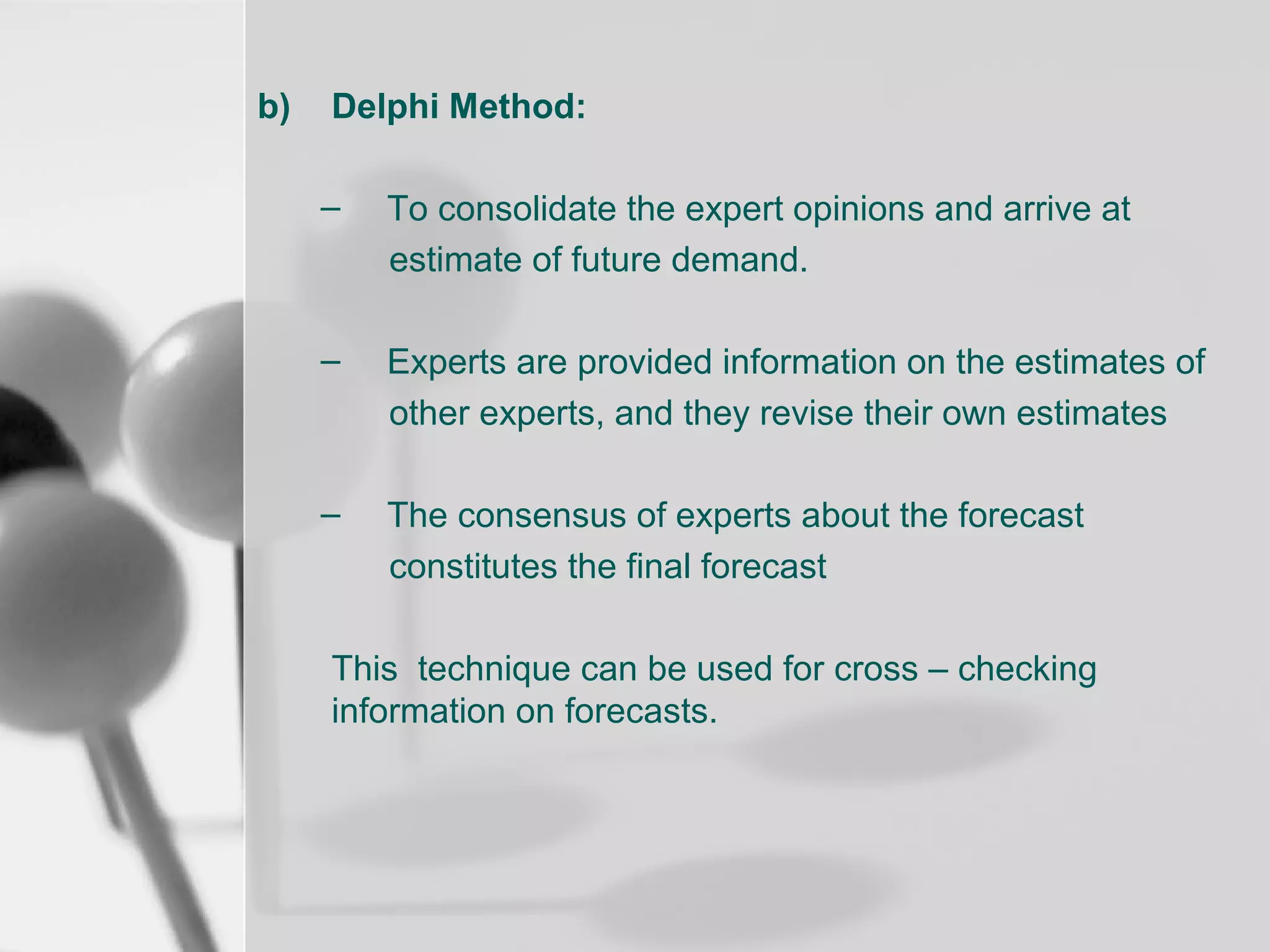 b)

Delphi Method:
–

To consolidate the expert opinions and arrive at
estimate of future demand.

–

Experts are provided information on the estimates of
other experts, and they revise their own estimates

–

The consensus of experts about the forecast
constitutes the final forecast

This technique can be used for cross – checking
information on forecasts.

 