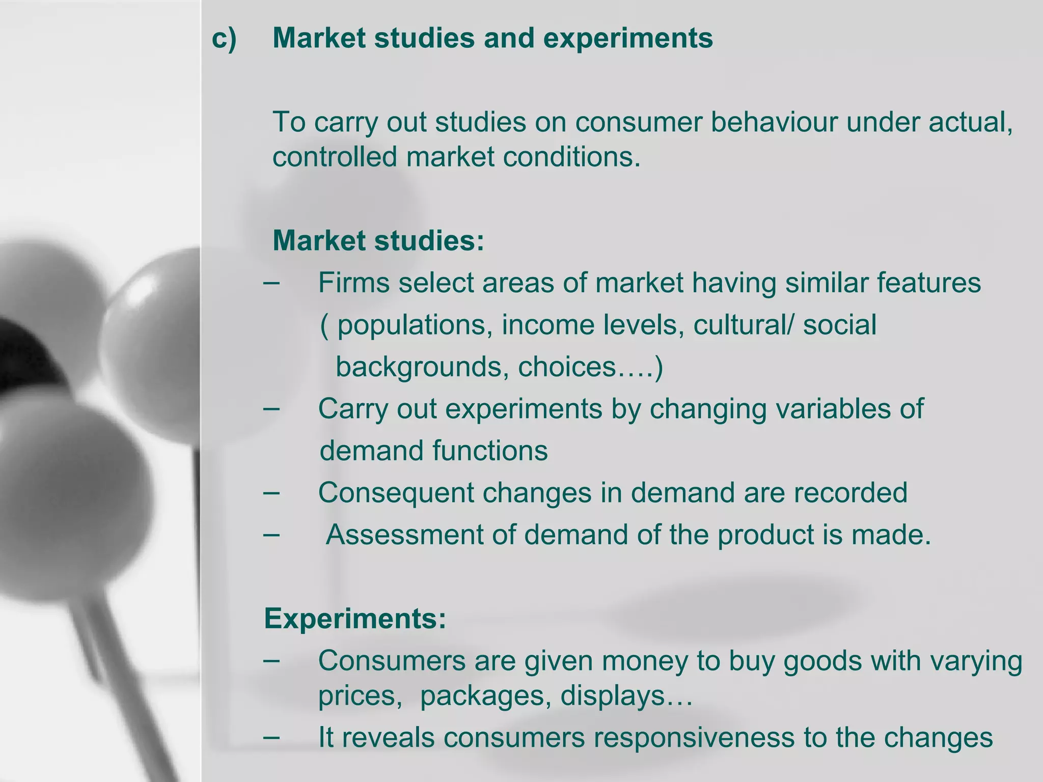 c)

Market studies and experiments
To carry out studies on consumer behaviour under actual,
controlled market conditions.
Market studies:
– Firms select areas of market having similar features
( populations, income levels, cultural/ social
backgrounds, choices….)
– Carry out experiments by changing variables of
demand functions
– Consequent changes in demand are recorded
–
Assessment of demand of the product is made.
Experiments:
– Consumers are given money to buy goods with varying
prices, packages, displays…
– It reveals consumers responsiveness to the changes

 