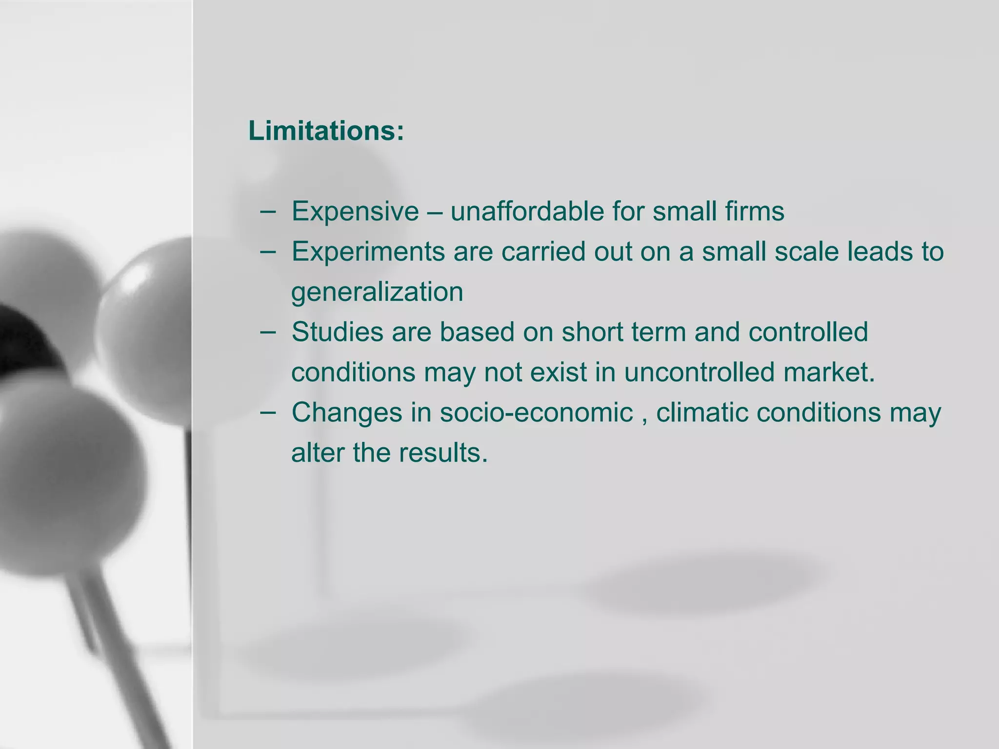 Limitations:
– Expensive – unaffordable for small firms
– Experiments are carried out on a small scale leads to
generalization
– Studies are based on short term and controlled
conditions may not exist in uncontrolled market.
– Changes in socio-economic , climatic conditions may
alter the results.

 