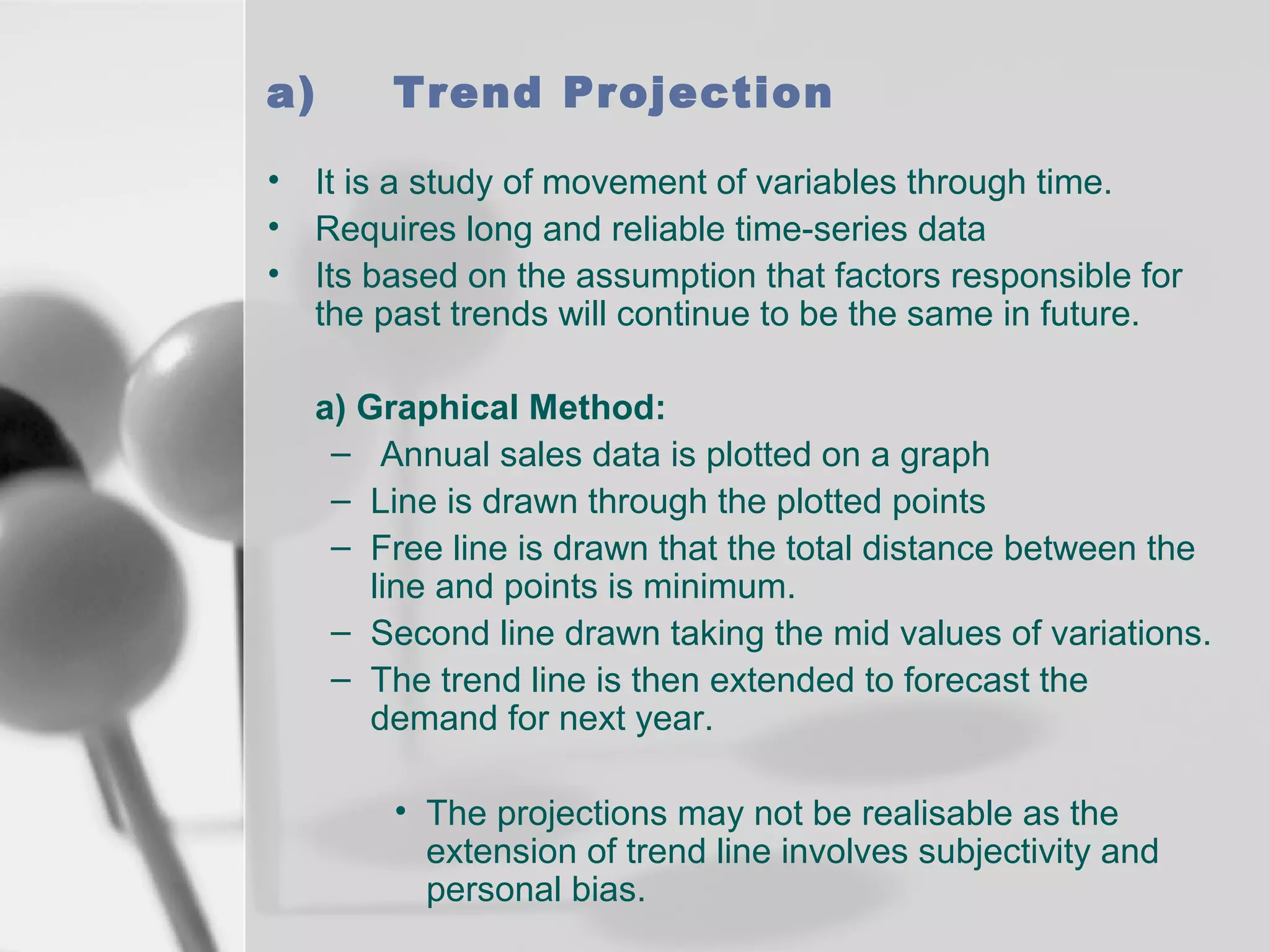 a)
•
•
•

Trend Projection
It is a study of movement of variables through time.
Requires long and reliable time-series data
Its based on the assumption that factors responsible for
the past trends will continue to be the same in future.
a) Graphical Method:
– Annual sales data is plotted on a graph
– Line is drawn through the plotted points
– Free line is drawn that the total distance between the
line and points is minimum.
– Second line drawn taking the mid values of variations.
– The trend line is then extended to forecast the
demand for next year.
• The projections may not be realisable as the
extension of trend line involves subjectivity and
personal bias.

 