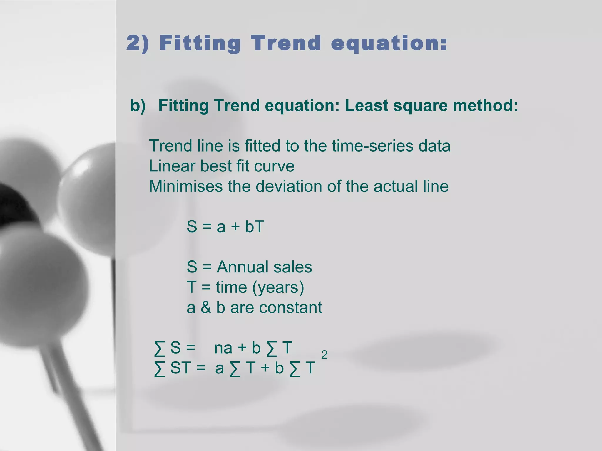 2) Fitting Trend equation:
b) Fitting Trend equation: Least square method:
Trend line is fitted to the time-series data
Linear best fit curve
Minimises the deviation of the actual line
S = a + bT
S = Annual sales
T = time (years)
a & b are constant
∑ S = na + b ∑ T
∑ ST = a ∑ T + b ∑ T

2

 