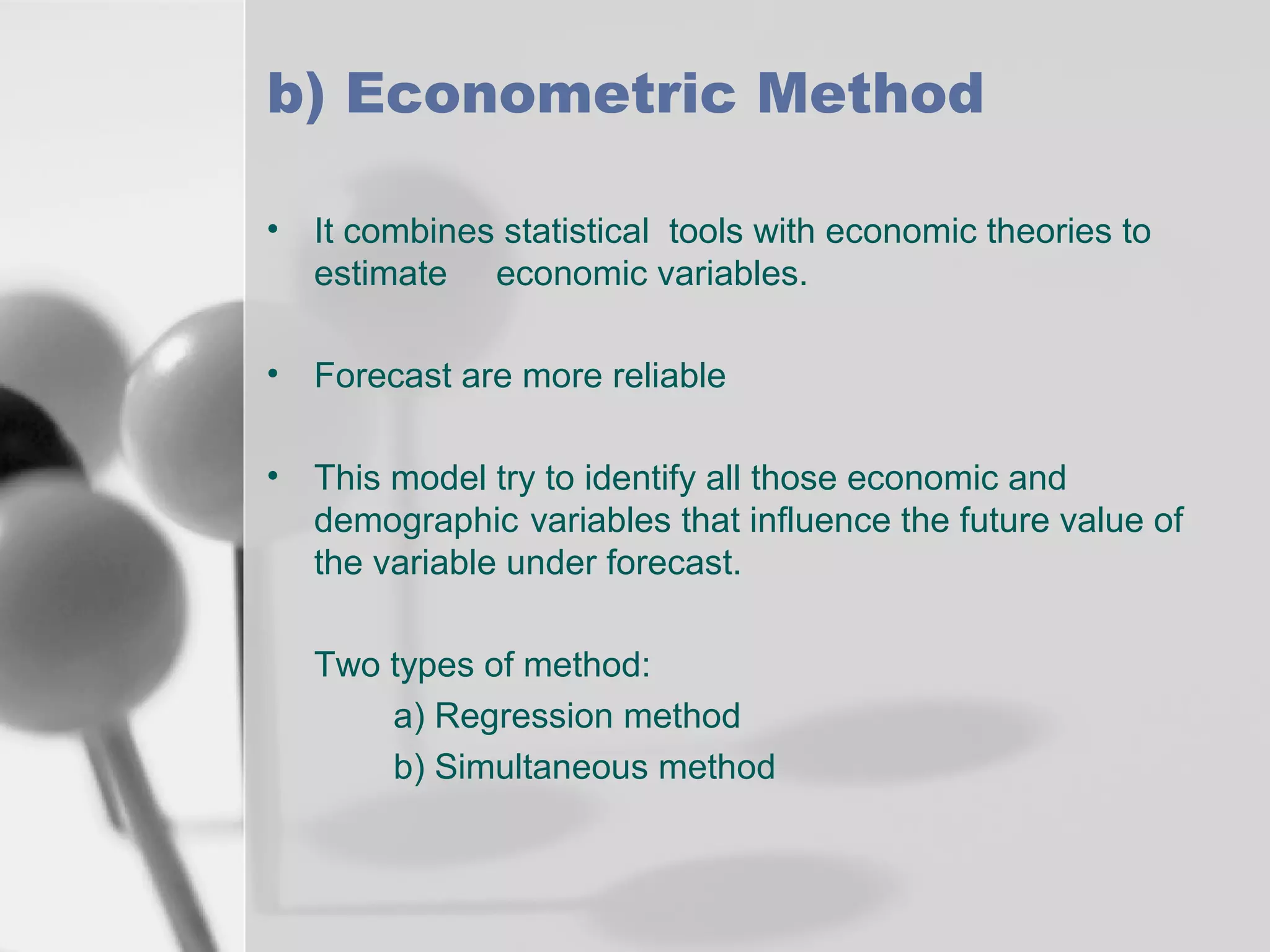 b) Econometric Method
• It combines statistical tools with economic theories to
estimate economic variables.
• Forecast are more reliable
• This model try to identify all those economic and
demographic variables that influence the future value of
the variable under forecast.
Two types of method:
a) Regression method
b) Simultaneous method

 
